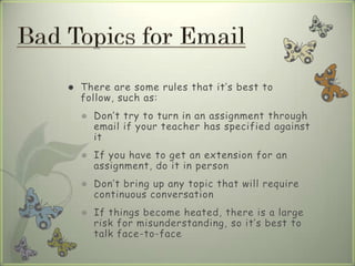  There are some rules that it’s best to
follow, such as:
 Don’t try to turn in an assignment through
email if your teacher has specified against
it
 If you have to get an extension for an
assignment, do it in person
 Don’t bring up any topic that will require
continuous conversation
 If things become heated, there is a large
risk for misunderstanding, so it’s best to
talk face-to-face
 