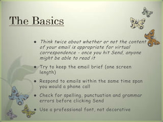  Think twice about whether or not the content
of your email is appropriate for virtual
correspondence - once you hit Send, anyone
might be able to read it
 Try to keep the email brief (one screen
length)
 Respond to emails within the same time span
you would a phone call
 Check for spelling, punctuation and grammar
errors before clicking Send
 Use a professional font, not decorative
 