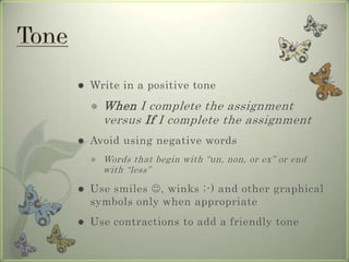  Write in a positive tone
 When I complete the assignment
versus If I complete the assignment
 Avoid using negative words
 Words that begin with “un, non, or ex” or end
with “less”
 Use smiles , winks ;-) and other graphical
symbols only when appropriate
 Use contractions to add a friendly tone
 