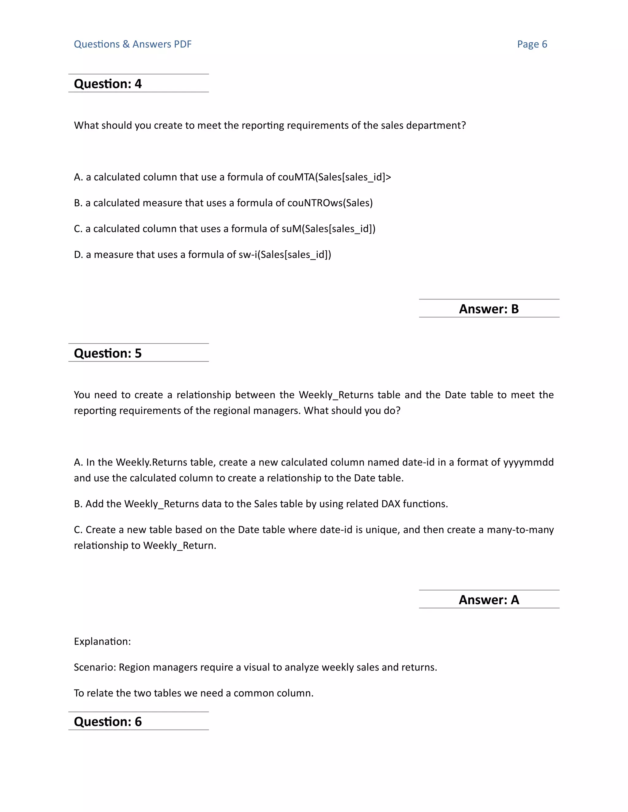 Questions & Answers PDF Page 6
Question: 4
What should you create to meet the reporting requirements of the sales department?
A. a calculated column that use a formula of couMTA(Sales[sales_id]>
B. a calculated measure that uses a formula of couNTROws(Sales)
C. a calculated column that uses a formula of suM(Sales[sales_id])
D. a measure that uses a formula of sw-i(Sales[sales_id])
Answer: B
Question: 5
You need to create a relationship between the Weekly_Returns table and the Date table to meet the
reporting requirements of the regional managers. What should you do?
A. In the Weekly.Returns table, create a new calculated column named date-id in a format of yyyymmdd
and use the calculated column to create a relationship to the Date table.
B. Add the Weekly_Returns data to the Sales table by using related DAX functions.
C. Create a new table based on the Date table where date-id is unique, and then create a many-to-many
relationship to Weekly_Return.
Answer: A
Explanation:
Scenario: Region managers require a visual to analyze weekly sales and returns.
To relate the two tables we need a common column.
Question: 6
 