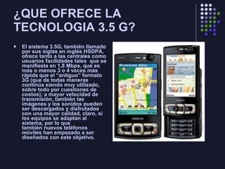 ¿QUE OFRECE LA TECNOLOGIA 3.5 G? El sistema 3.5G, también llamado por sus siglas en inglés HSDPA, ofrece tanto a las centrales como usuarios facilidades tales  que se manifiesta en 1,8 Mbps, que es más o menos 3 o 4 veces más rápida que el “antiguo” formato 3G (que de todas maneras continúa siendo muy utilizado, sobre todo por cuestiones de costos); a mayor velocidad de transmisión, también las imágenes y los sonidos pueden ser descargados y disfrutados con una mayor calidad, claro, si los equipos se adaptan al sistema, por lo que también nuevos teléfonos móviles han empezado a ser diseñados con este objetivo . 
