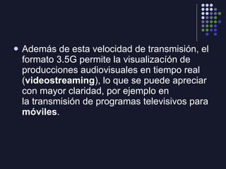 Además de esta velocidad de transmisión, el formato 3.5G permite la visualizacíón de producciones audiovisuales en tiempo real ( videostreaming ), lo que se puede apreciar con mayor claridad, por ejemplo en la transmisión de programas televisivos para  móviles .  