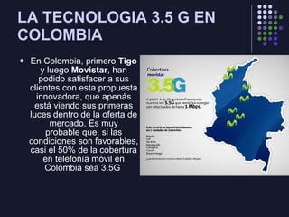 LA TECNOLOGIA 3.5 G EN COLOMBIA En Colombia, primero  Tigo  y luego  Movistar , han podido satisfacer a sus clientes con esta propuesta innovadora, que apenás está viendo sus primeras luces dentro de la oferta de mercado. Es muy probable que, si las condiciones son favorables, casi el 50% de la cobertura en telefonía móvil en Colombia sea 3.5G  