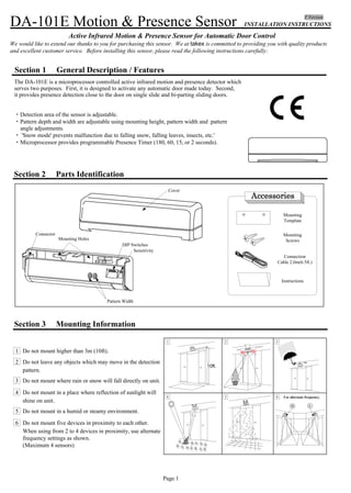 INSTALLATION INSTRUCTIONS
Active Infrared Motion & Presence Sensor for Automatic Door Control
We would like to extend our thanks to you for purchasing this sensor. We at takex is committed to providing you with quality products
and excellent customer service. Before installing this sensor, please read the following instructions carefully:
Section 2 Parts Identification
Mounting
Template
Connection
Cable 2.0m(6.5ft.)
Mounting
Screws
Instructions
Section 3 Mounting Information
1 Do not mount higher than 3m (10ft).
2 Do not leave any objects which may move in the detection
pattern.
3 Do not mount where rain or snow will fall directly on unit.
4 Do not mount in a place where reflection of sunlight will
shine on unit.
5 Do not mount in a humid or steamy environment.
6 Do not mount five devices in proximity to each other.
When using from 2 to 4 devices in proximity, use alternate
frequency settings as shown.
(Maximum 4 sensors)
10ft.
1 2 3
4 5 6 Use alternate frequency.
H L
Section 1 General Description / Features
Page 1
F Version
MP-3634-A 05.07Page 4
Section 9 Troubleshooting
Problems Cause Solution
Door does no operate
Door operates
intermittently
Door operates by
itself
Sensor Connector
Sensor is very dusty or
covered in water drops, etc.
Power Supply
Detection pattern in the
wrong position
Detection pattern too far in
front of the door, detecting
people passing by
Sensitivity too low
Sensor detects the door
movement
Sensitivity too high
Another sensor is too close by
There is a cloth mat in the
monitored area.
The condition of the monitored
area is varying.
･Dusty / Dirty
･Snow
The condition of the monitored area can change due to heavy dust or dirty,
heavy snow or footprints being left in fresh snow, this will cause
the door
to open sometimes. Set the Presence Timer to a short times.
See Section 5.
Adjust the detection pattern - move it closer to the door
Turn the sensor power off and then on again, and allow it 10 seconds.
Adjust the pattern depth angle away from the door.
Change the frequency to each sensor.
Turn down Sensitivity.
Alter the detection pattern by changing sensor angle, and/or pattern
width adjustments
Turn up sensitivity
Clean the sensor (do not use thinner or alcohol to clean sensor)
Check that the power supply is properly connected.
Tighten connector or reconnect
DIP Switches
Sensitivity
Pattern Width
Connector
Mounting Holes
Cover
Model DA-101E Motion & Presence Sensor
Detection Method Active Infrared Detection
Maximum Installed Height 3m(10ft.)
Pattern Adjustments Pattern Width (wide or narrow)
Pattern Depth
Angle Adjustment 0 to 10 in 5 steps
Sensitivity
Power Supply 12 to 24V AC or DC +/-10%
GRAY wires (Nonpole)
Power Consumption AC24V-1.3VA , AC12V-1.0VA
DC24V-40mA,DC12V-80mA
Output Contact Relay : DC50V 0.1A(Resistor Load)
Yellow Wire :
Normally Open
Yellow Wire : Common
Output Holding Time Approx. 0.5 seconds
Presence Timer Limits of 180, 60, 15 and 2 seconds
LED Indication RED-Detecting , GREEN-Standby ,
Temperature Range -4 F° to 140 F ° (-20 to 60 )
Weight 0.190kg, (0.42lbs.)
Color Black or Silver (Painting is possible)
Accessories Cable : 2.0m (6.5ft) , Mounting Template ,
Installation Instructions
Section 10 Technical Data Section 11 External Dimensions
° °
mm (" = inches)
65mm(2.56")
35mm
(1.38")
75mm(2.96")
φ10mm(0.39")
-Wiring hole
35mm
(1.38")
210mm(8.27" )
The DA-101E is a microprocessor controlled active infrared motion and presence detector which
serves two purposes. First, it is designed to activate any automatic door made today. Second,
it provides presence detection close to the door on single slide and bi-parting sliding doors.
・Detection area of the sensor is adjustable.
・Pattern depth and width are adjustable using mounting height, pattern width and pattern
angle adjustments.
・ 'Snow mode' prevents malfunction due to falling snow, falling leaves, insects, etc.'
・Microprocessor provides programmable Presence Timer (180, 60, 15, or 2 seconds).
 