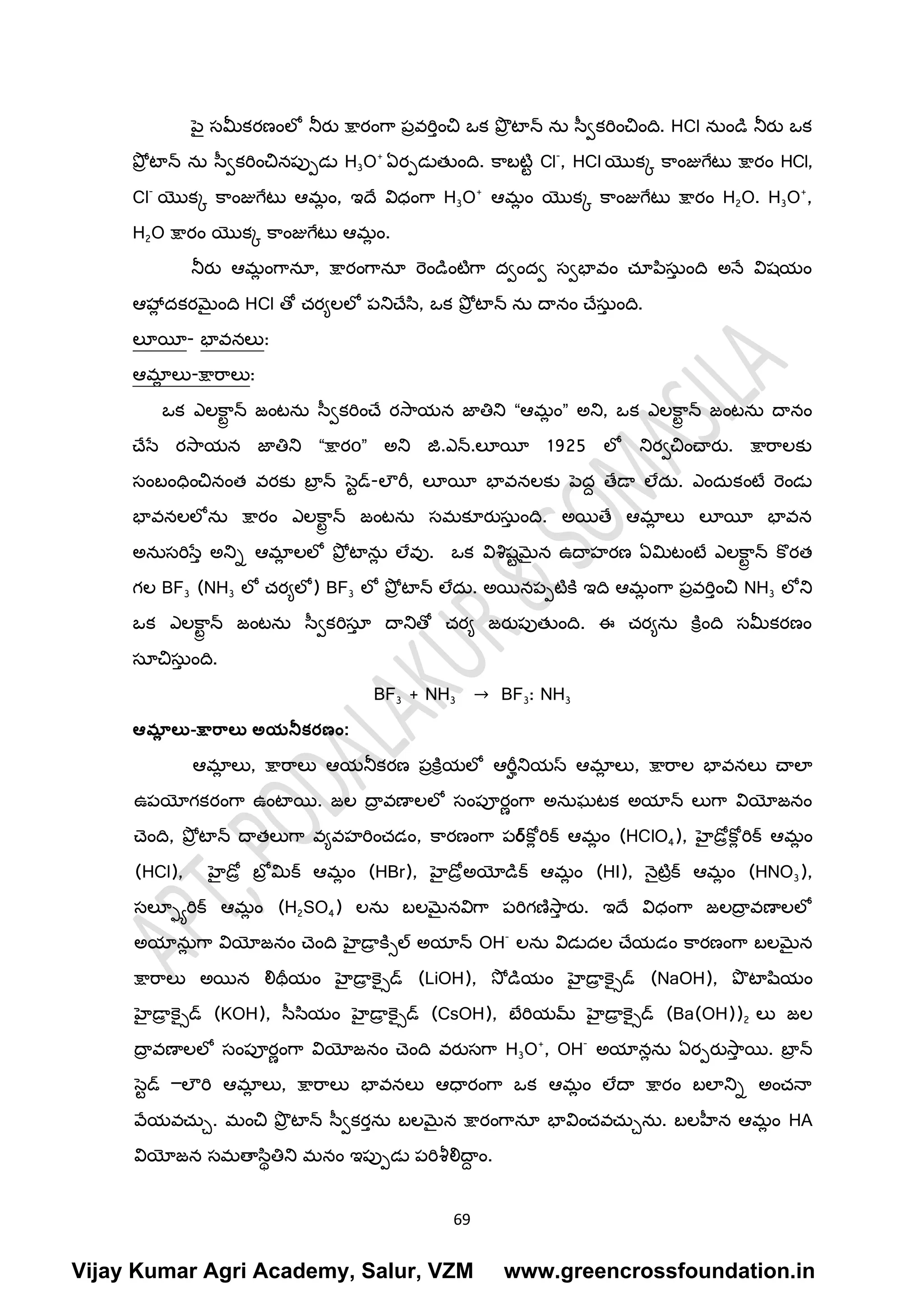 69
ప్ై స్తమీకరణింలో న్సరు క్షారింగ్ర పావరి్ించ ఒక ప్ొా టాన్స ను స్వకరిించింద. HCl నుిండి న్సరు ఒక
ప్ోా టాన్స ను స్వకరిించనపుపడల H3O+
ఏరపడలతుింద. క్రబటటర Cl-
, HCl యొకక క్రింజుగ్ేటల క్షారిం HCl,
Cl-
యొకక క్రింజుగ్ేటల ఆమ
ా ిం, ఇదే విధింగ్ర H3O+
ఆమ
ా ిం యొకక క్రింజుగ్ేటల క్షారిం H2O. H3O+
,
H2O క్షారిం యొకక క్రింజుగ్ేటల ఆమ
ా ిం.
న్సరు ఆమ
ా ింగ్రనయ, క్షారింగ్రనయ రెిండిింటటగ్ర దవిందవ స్తవభావిం చయప్ిస్తు
్ ింద అనే విష్యిం
ఆహా
ా దకరమైింద HCl తో చరయలలో పన్సచేసి, ఒక ప్ోా టాన్స ను దానిం చేస్తు
్ ింద.
లూయీ- భావనలు:
ఆమా
ా లు-క్షారరలు:
ఒక ఎలక్ర
రా న్స జ్ింటను స్వకరిించే రసరయన జ్ఞతిన్స “ఆమ
ా ిం” అన్స, ఒక ఎలక్ర
రా న్స జ్ింటను దానిం
చేసే రసరయన జ్ఞతిన్స “క్షారо” అన్స జ.ఎన్స.లూయీ 1925 లో న్సరవచించారు. క్షారరలకు
స్తింబింధించనింత వరకు బా
ా న్స సరడ్-లౌరీ, లూయీ భావనలకు ప్దద తేడా లేదు. ఎిందుకింటర రెిండల
భావనలలోను క్షారిం ఎలక్ర
రా న్స జ్ింటను స్తమకూరుస్తు
్ ింద. అయతే ఆమా
ా లు లూయీ భావన
అనుస్తరిసే్ అన్సి ఆమా
ా లలో ప్ోా టాను
ా లేవు. ఒక విశిష్రమైన ఉదాహరణ ఏమిటింటర ఎలక్ర
రా న్స క్ొరత
గల BF3 (NH3 లో చరయలో) BF3 లో ప్ోా టాన్స లేదు. అయనపపటటక్న ఇద ఆమ
ా ింగ్ర పావరి్ించ NH3 లోన్స
ఒక ఎలక్ర
రా న్స జ్ింటను స్వకరిస్తయ
్ దాన్సతో చరయ జ్రుపుతుింద. ఈ చరయను క్నీింద స్తమీకరణిం
స్తయచస్తు
్ ింద.
BF3 + NH3 → BF3: NH3
ఆమా
ల లు-క్షార్ాలు అయన్సకర్ణం:
ఆమా
ా లు, క్షారరలు ఆయన్సకరణ పాక్నీయలో ఆరీీన్సయస్ ఆమా
ా లు, క్షారరల భావనలు చాలా
ఉపయోగకరింగ్ర ఉింటాయ. జ్ల దా
ా వణాలలో స్తింపూరాింగ్ర అనుఘటక అయాన్స లుగ్ర వియోజ్నిం
చ్ింద, ప్ోా టాన్స దాతలుగ్ర వయవహరిించడిం, క్రరణింగ్ర పర్క్ో
ా రిక్ ఆమ
ా ిం (HClO4), హెైడరాక్ో
ా రిక్ ఆమ
ా ిం
(HCl), హెైడరా బోా మిక్ ఆమ
ా ిం (HBr), హెైడరాఅయోడిక్ ఆమ
ా ిం (HI), నైటటాక్ ఆమ
ా ిం (HNO3),
స్తలూాారిక్ ఆమ
ా ిం (H2SO4) లను బలమైనవిగ్ర పరిగణసర
్ రు. ఇదే విధింగ్ర జ్లదా
ా వణాలలో
అయాను
ా గ్ర వియోజ్నిం చ్ింద హెైడా
ా క్నిల్ అయాన్స OH-
లను విడలదల చేయడిం క్రరణింగ్ర బలమైన
క్షారరలు అయన లిథీయిం హెైడా
ా క్ెైిడ్ (LiOH), సో డియిం హెైడా
ా క్ెైిడ్ (NaOH), ప్ొ టాషియిం
హెైడా
ా క్ెైిడ్ (KOH), స్సియిం హెైడా
ా క్ెైిడ్ (CsOH), బేరియమ్ హెైడా
ా క్ెైిడ్ (Ba(OH))2 లు జ్ల
దా
ా వణాలలో స్తింపూరాింగ్ర వియోజ్నిం చ్ింద వరుస్తగ్ర H3O+
, OH-
అయానాను ఏరపరుసర
్ య. బా
ా న్స
సరడ్ –లౌరి ఆమా
ా లు, క్షారరలు భావనలు ఆధారింగ్ర ఒక ఆమ
ా ిం లేదా క్షారిం బలాన్సి అించనా
వేయవచుచ. మించ ప్ొా టాన్స స్వకర్ను బలమైన క్షారింగ్రనయ భావిించవచుచను. బలహీన ఆమ
ా ిం HA
వియోజ్న స్తమతాసిథతిన్స మనిం ఇపుపడల పరిశ్రలిదా
ద ిం.
Vijay Kumar Agri Academy, Salur, VZM www.greencrossfoundation.in
 