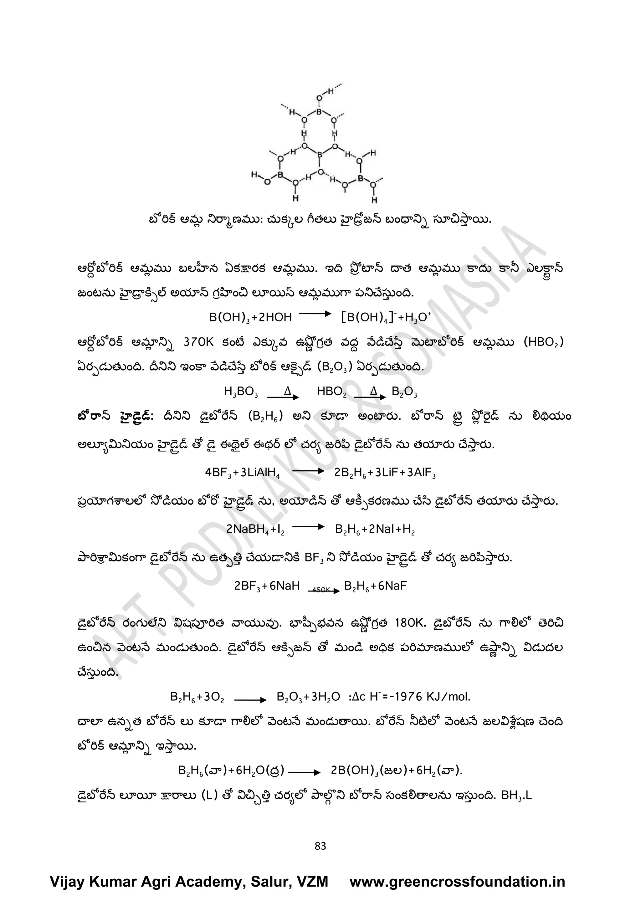 83
బో రిక్ ఆమ
ా న్సరరమణము: చుకకల గ్ీతలు హెైడరాజ్న్స బింధాన్సి స్తయచసర
్ య.
ఆరబద బో రిక్ ఆమ
ా ము బలహీన ఏకక్షారక ఆమ
ా ము. ఇద ప్ోా టాన్స దాత ఆమ
ా ము క్రదు క్రన్స ఎలక్ర
రా న్స
జ్ింటను హెైడా
ా క్నిల్ అయాన్స గీహించ లూయస్ ఆమ
ా ముగ్ర పన్సచేస్తు
్ ింద.
B(OH)3+2HOH [B(OH)4]-
+H3O+
ఆరబద బో రిక్ ఆమా
ా న్సి 370K కింటర ఎకుకవ ఉష్ోా గీత వదద వేడిచేసే్ మటాబో రిక్ ఆమ
ా ము (HBO2)
ఏరపడలతుింద. దీన్సన్స ఇింక్ర వేడిచేసే్ బో రిక్ ఆక్ెైిడ్ (B2O3) ఏరపడలతుింద.
H3BO3 ∆ HBO2 ∆ B2O3
బో ర్ాన్స హైడైరడ్: దీన్సన్స డ్ైబో రేన్స (B2H6) అన్స కూడా అింటారు. బో రరన్స టెైర ఫ్ోా రెైడ్ ను లిథయిం
అలూయమిన్సయిం హెైడ్ైరడ్ తో డ్ై ఈథ్ైల్ ఈథర్ లో చరయ జ్రిప్ి డ్ైబో రేన్స ను తయారు చేసర
్ రు.
4BF3+3LiAlH4 2B2H6+3LiF+3AlF3
పాయోగశరలలో సో డియిం బో రబ హెైడ్ైరడ్ ను, అయోడిన్స తో ఆక్ీికరణము చేసి డ్ైబో రేన్స తయారు చేసర
్ రు.
2NaBH4+I2 B2H6+2NaI+H2
ప్రరిశర
ీ మికింగ్ర డ్ైబో రేన్స ను ఉతపతి్ చేయడాన్సక్న BF3 న్స సో డియిం హెైడ్ైరడ్ తో చరయ జ్రిప్ిసర
్ రు.
2BF3+6NaH 450K B2H6+6NaF
డ్ైబో రేన్స రింగులేన్స విష్పూరిత వరయువు. భాష్పభవన ఉష్ోా గీత 180K. డ్ైబో రేన్స ను గ్రలిలో త్రిచ
ఉించన వింటనే మిండలతుింద. డ్ైబో రేన్స ఆక్నిజ్న్స తో మిండి అధక పరిమాణములో ఉష్ర
ా న్సి విడలదల
చేస్తు
్ ింద.
B2H6+3O2 B2O3+3H2O :∆c H-
=-1976 KJ/mol.
చాలా ఉనిత బో రేన్స లు కూడా గ్రలిలో వింటనే మిండలతాయ. బో రేన్స న్సటటలో వింటనే జ్లవిశరాష్ణ చ్ింద
బో రిక్ ఆమా
ా న్సి ఇసర
్ య.
B2H6(వర)+6H2O(దా) 2B(OH)3(జ్ల)+6H2(వర).
డ్ైబో రేన్స లూయీ క్షారరలు (L) తో విచచతి్ చరయలో ప్రల్
ీ న్స బో రరన్స స్తింకలితాలను ఇస్తు
్ ింద. BH3.L
Vijay Kumar Agri Academy, Salur, VZM www.greencrossfoundation.in
 