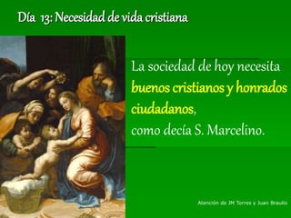 Día 13: Necesidad de vida cristiana
La sociedad de hoy necesita
buenos cristianos y honrados
ciudadanos,
como decía S. Marcelino.
Atención de JM Torres y Juan Braulio
 