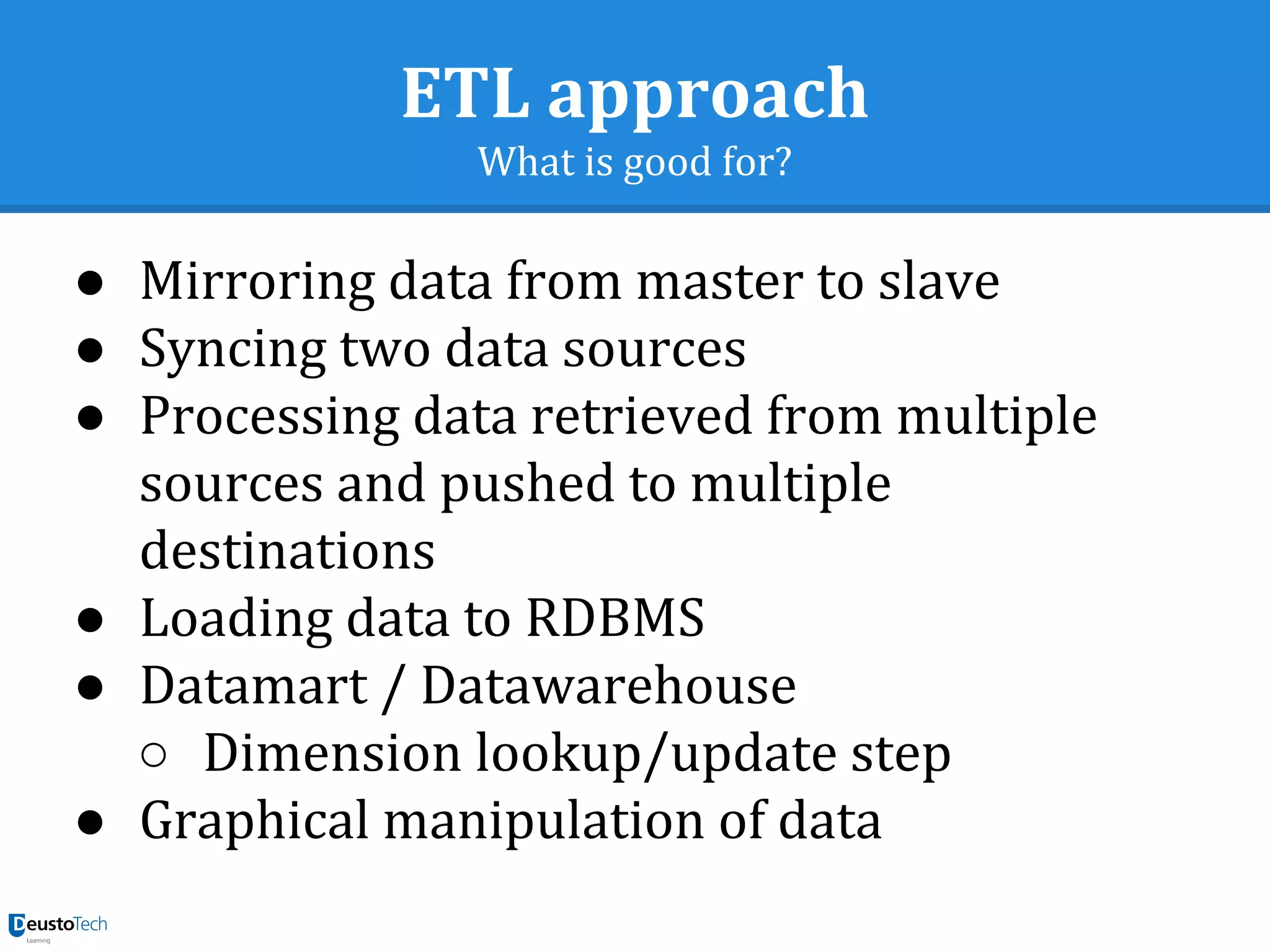 ETL approach
What is good for?
● Mirroring data from master to slave
● Syncing two data sources
● Processing data retrieved from multiple
sources and pushed to multiple
destinations
● Loading data to RDBMS
● Datamart / Datawarehouse
○ Dimension lookup/update step
● Graphical manipulation of data
 