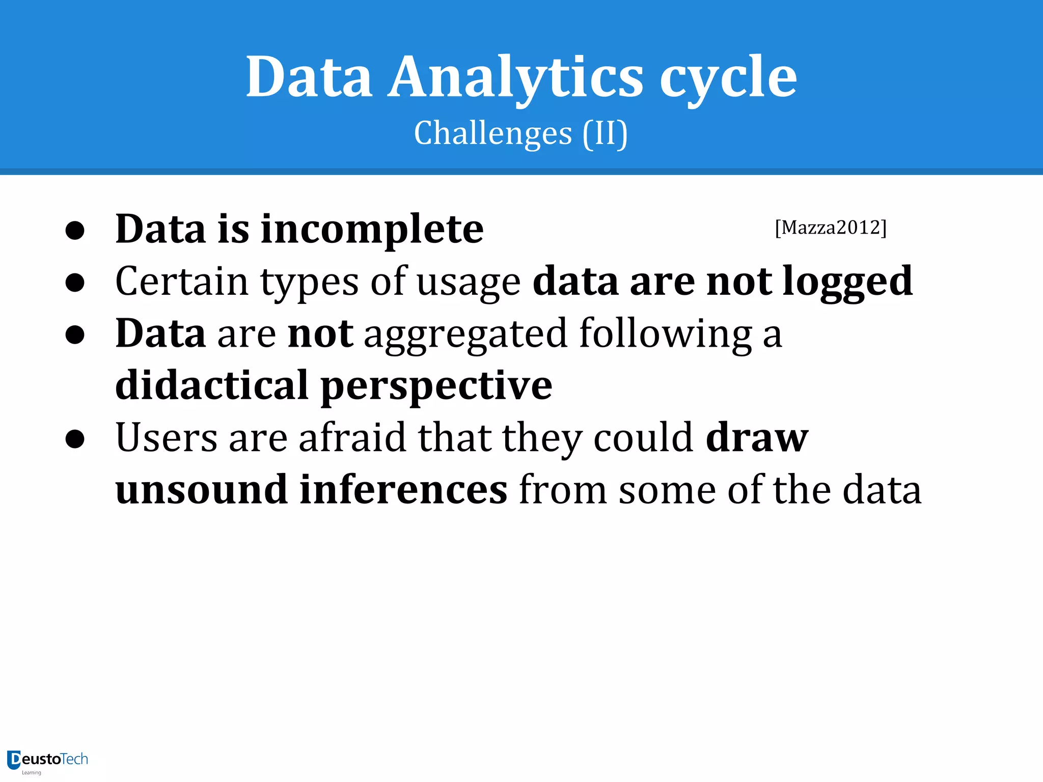 Data Analytics cycle
Challenges (II)
● Data is incomplete
● Certain types of usage data are not logged
● Data are not aggregated following a
didactical perspective
● Users are afraid that they could draw
unsound inferences from some of the data
[Mazza2012]
 
