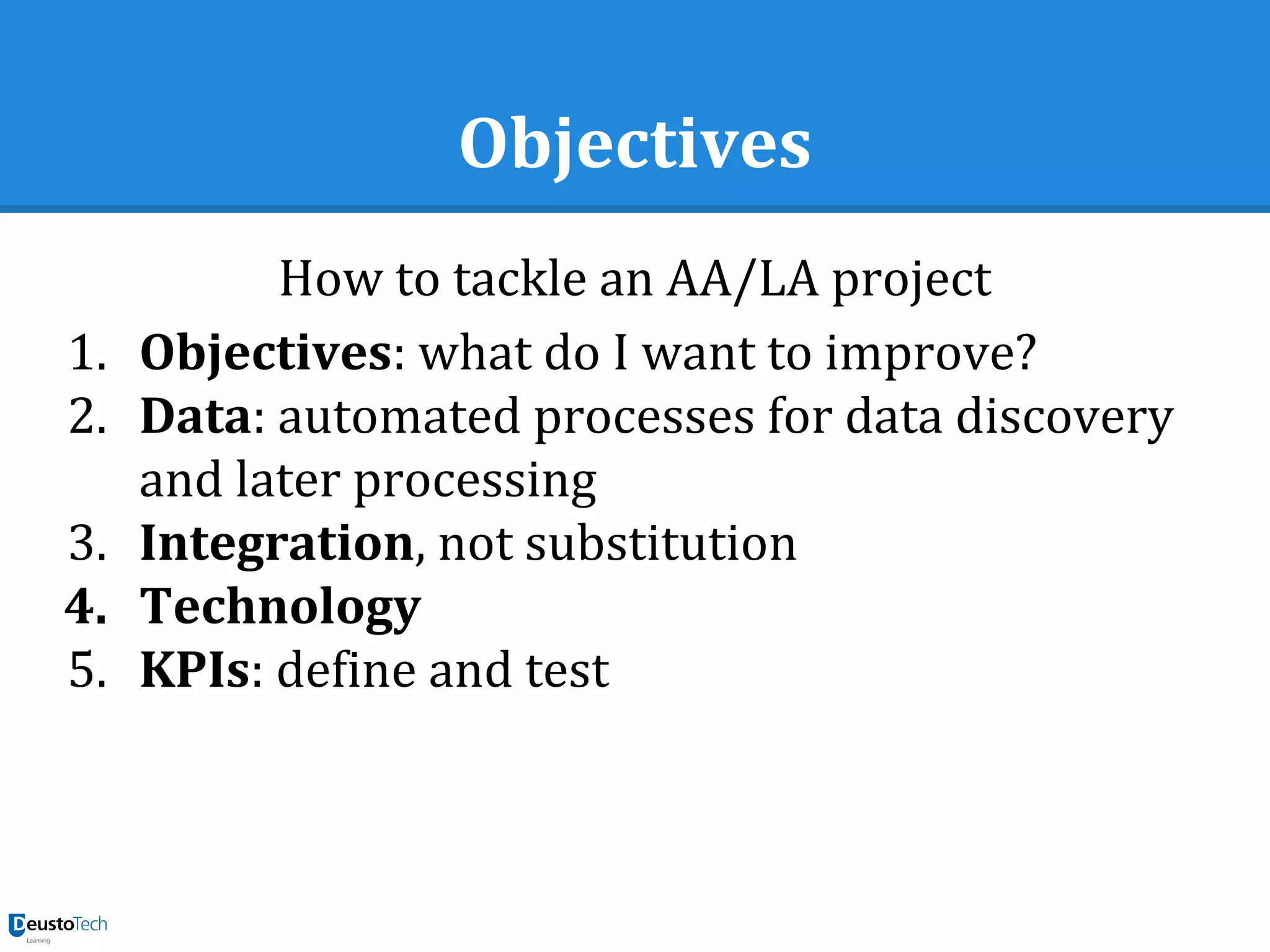 Objectives
How to tackle an AA/LA project
1. Objectives: what do I want to improve?
2. Data: automated processes for data discovery
and later processing
3. Integration, not substitution
4. Technology
5. KPIs: define and test
 