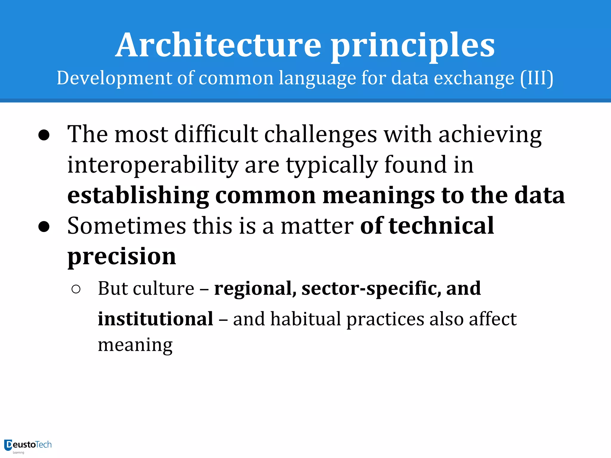 Architecture principles
Development of common language for data exchange (III)
● The most difficult challenges with achieving
interoperability are typically found in
establishing common meanings to the data
● Sometimes this is a matter of technical
precision
○ But culture – regional, sector-specific, and
institutional – and habitual practices also affect
meaning
 