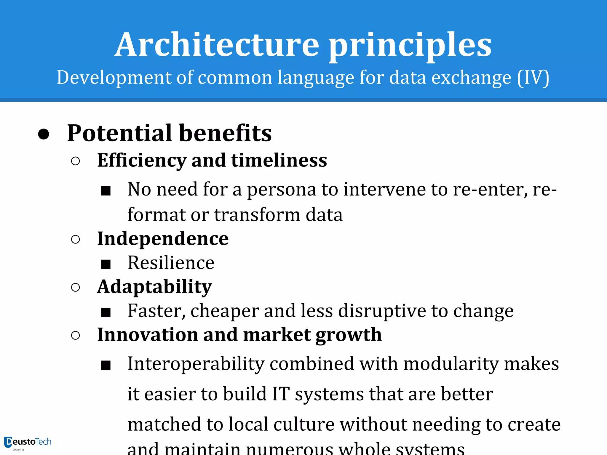 Architecture principles
Development of common language for data exchange (IV)
● Potential benefits
○ Efficiency and timeliness
■ No need for a persona to intervene to re-enter, re-
format or transform data
○ Independence
■ Resilience
○ Adaptability
■ Faster, cheaper and less disruptive to change
○ Innovation and market growth
■ Interoperability combined with modularity makes
it easier to build IT systems that are better
matched to local culture without needing to create
 