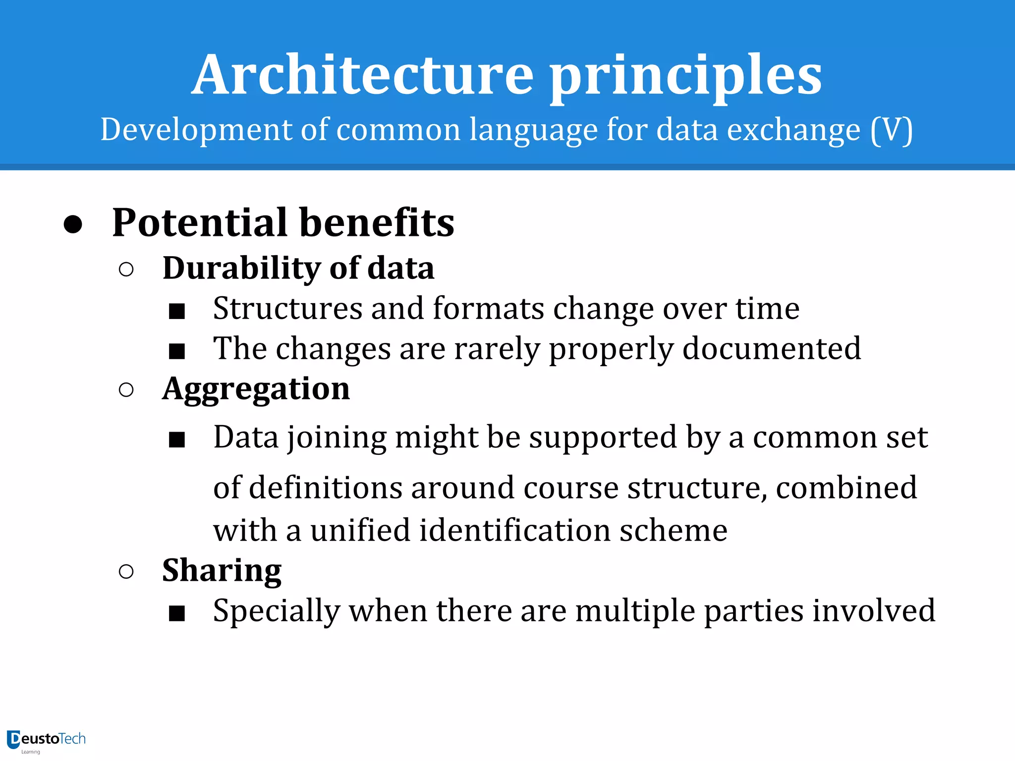 Architecture principles
Development of common language for data exchange (V)
● Potential benefits
○ Durability of data
■ Structures and formats change over time
■ The changes are rarely properly documented
○ Aggregation
■ Data joining might be supported by a common set
of definitions around course structure, combined
with a unified identification scheme
○ Sharing
■ Specially when there are multiple parties involved
 