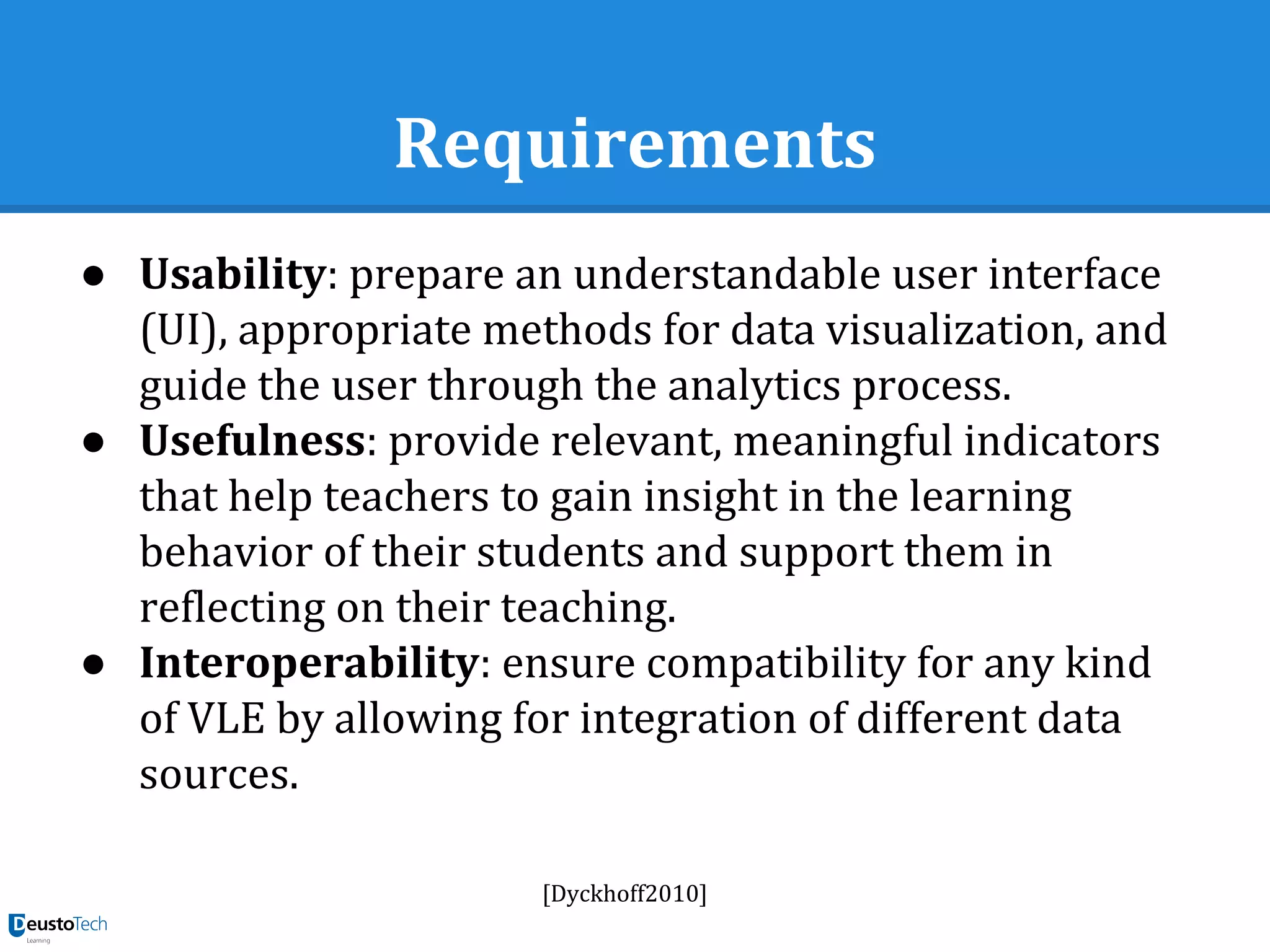 Requirements
● Usability: prepare an understandable user interface
(UI), appropriate methods for data visualization, and
guide the user through the analytics process.
● Usefulness: provide relevant, meaningful indicators
that help teachers to gain insight in the learning
behavior of their students and support them in
reflecting on their teaching.
● Interoperability: ensure compatibility for any kind
of VLE by allowing for integration of different data
sources.
[Dyckhoff2010]
 