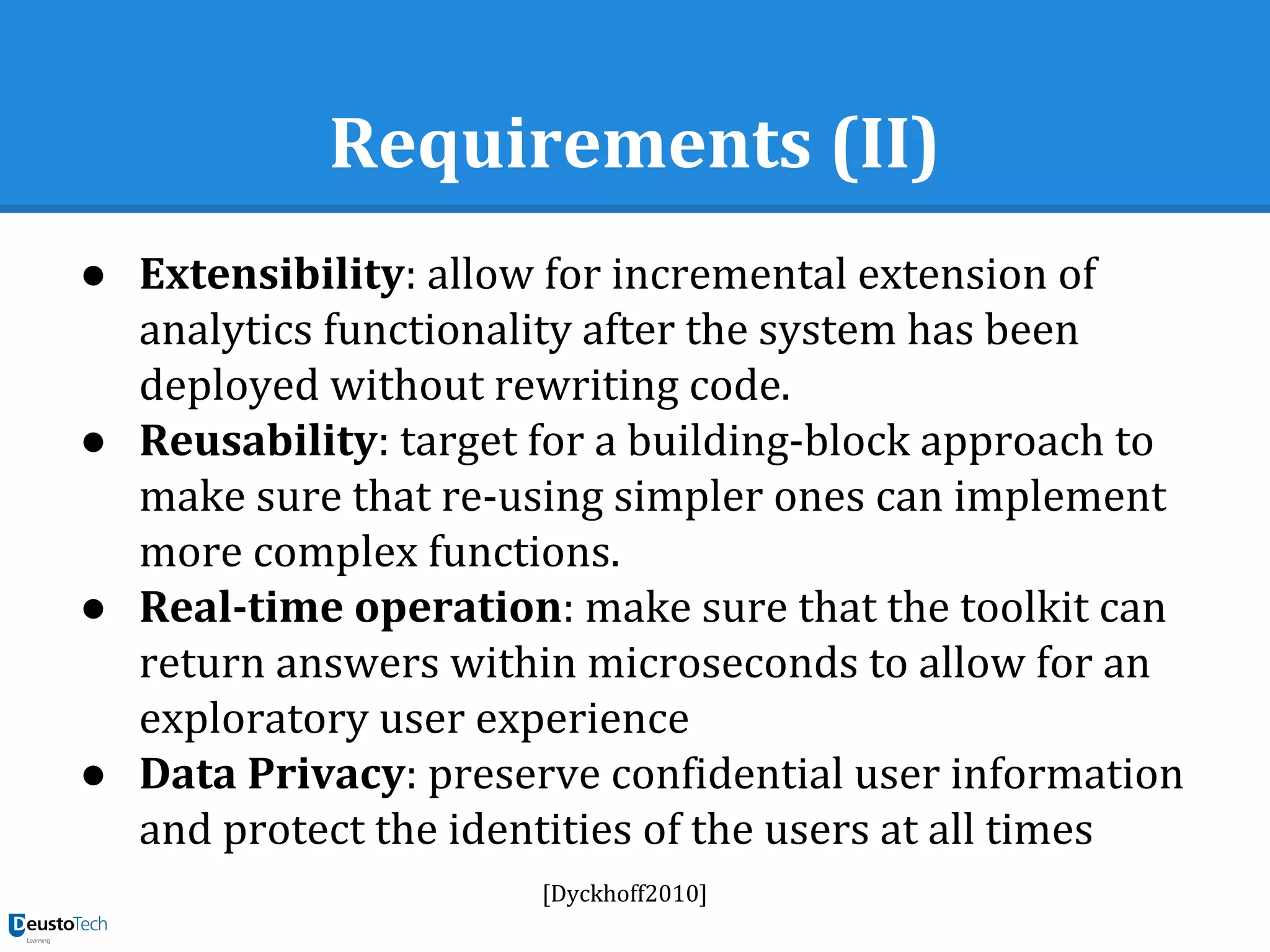 Requirements (II)
● Extensibility: allow for incremental extension of
analytics functionality after the system has been
deployed without rewriting code.
● Reusability: target for a building-block approach to
make sure that re-using simpler ones can implement
more complex functions.
● Real-time operation: make sure that the toolkit can
return answers within microseconds to allow for an
exploratory user experience
● Data Privacy: preserve confidential user information
and protect the identities of the users at all times
[Dyckhoff2010]
 