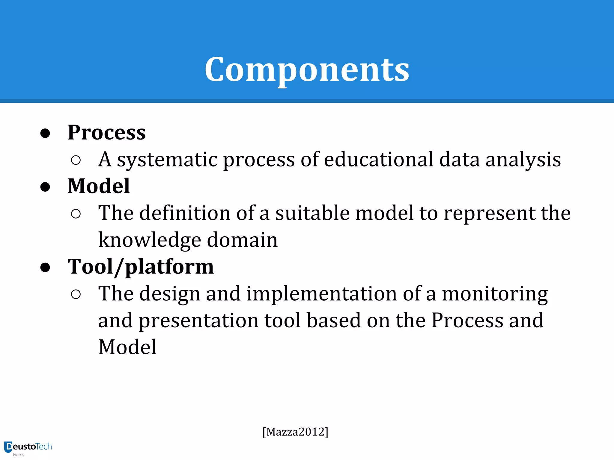 Components
● Process
○ A systematic process of educational data analysis
● Model
○ The definition of a suitable model to represent the
knowledge domain
● Tool/platform
○ The design and implementation of a monitoring
and presentation tool based on the Process and
Model
[Mazza2012]
 