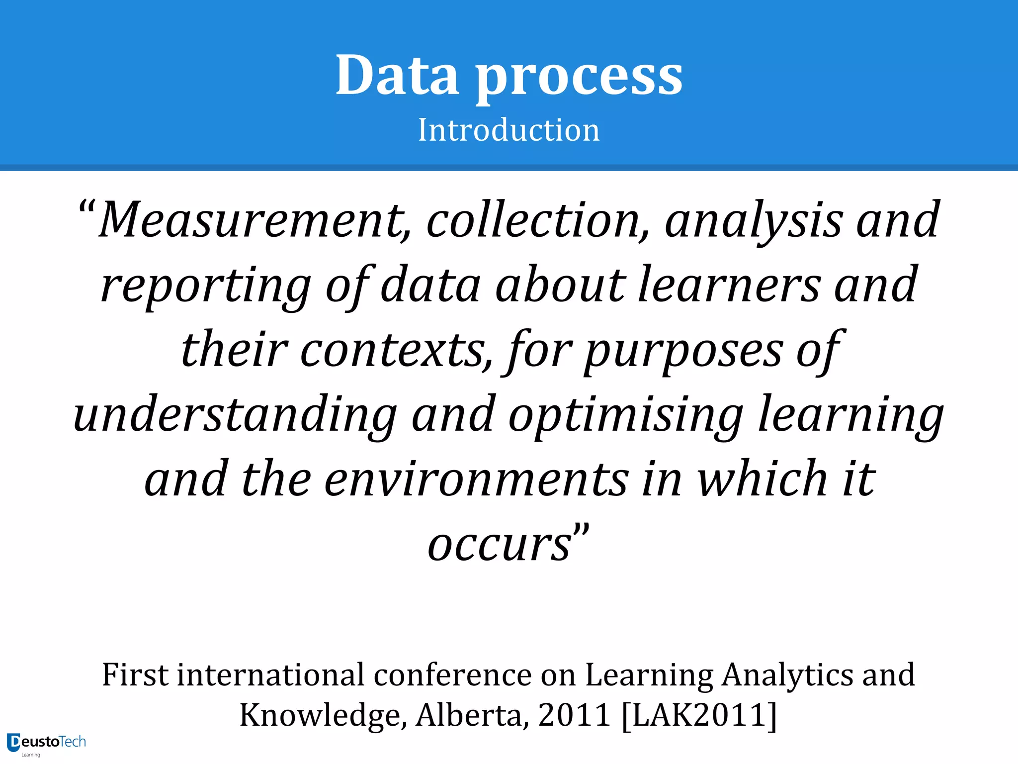 Data process
Introduction
“Measurement, collection, analysis and
reporting of data about learners and
their contexts, for purposes of
understanding and optimising learning
and the environments in which it
occurs”
First international conference on Learning Analytics and
Knowledge, Alberta, 2011 [LAK2011]
 