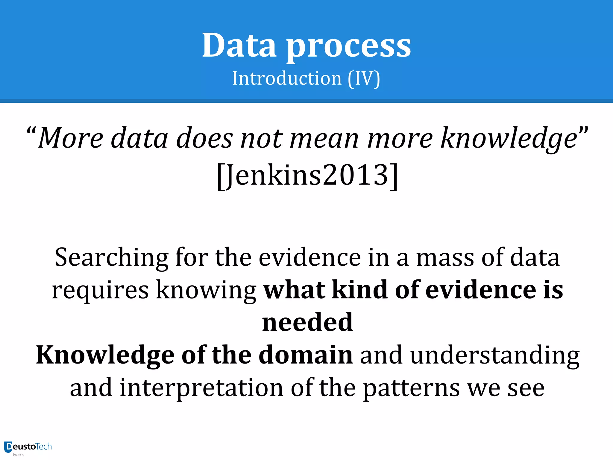 Data process
Introduction (IV)
“More data does not mean more knowledge”
[Jenkins2013]
Searching for the evidence in a mass of data
requires knowing what kind of evidence is
needed
Knowledge of the domain and understanding
and interpretation of the patterns we see
 