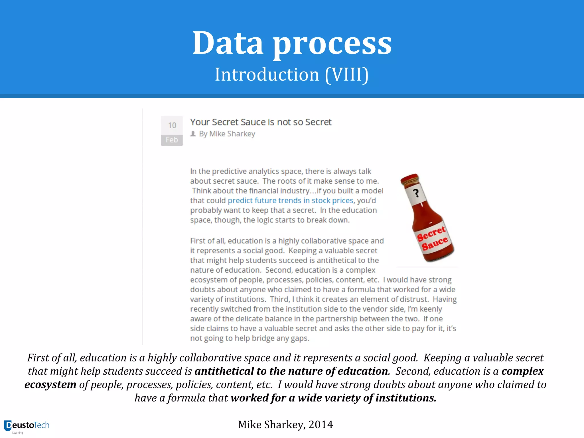 Data process
Introduction (VIII)
First of all, education is a highly collaborative space and it represents a social good. Keeping a valuable secret
that might help students succeed is antithetical to the nature of education. Second, education is a complex
ecosystem of people, processes, policies, content, etc. I would have strong doubts about anyone who claimed to
have a formula that worked for a wide variety of institutions.
Mike Sharkey, 2014
 