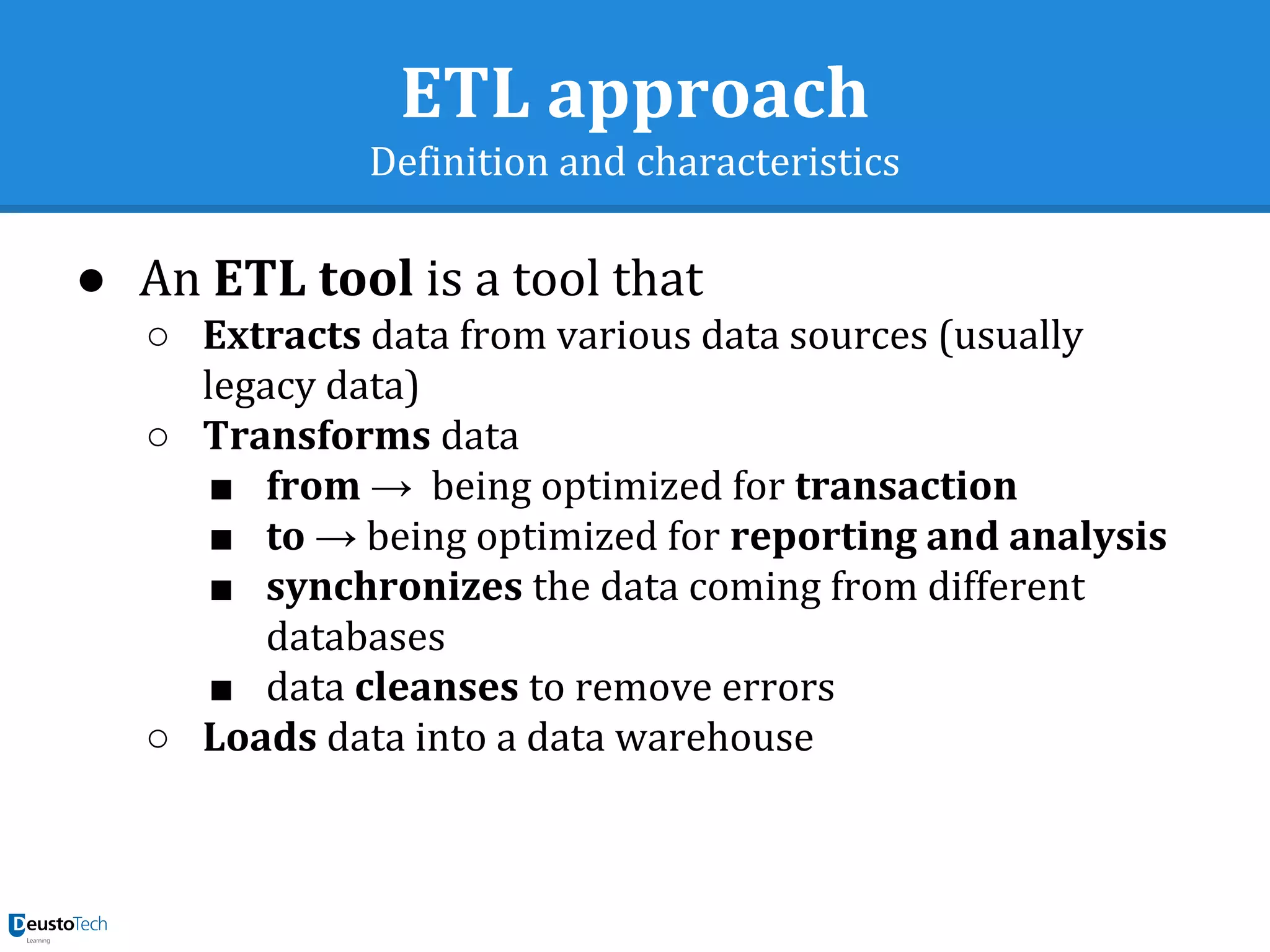 ETL approach
Definition and characteristics
● An ETL tool is a tool that
○ Extracts data from various data sources (usually
legacy data)
○ Transforms data
■ from → being optimized for transaction
■ to → being optimized for reporting and analysis
■ synchronizes the data coming from different
databases
■ data cleanses to remove errors
○ Loads data into a data warehouse
 