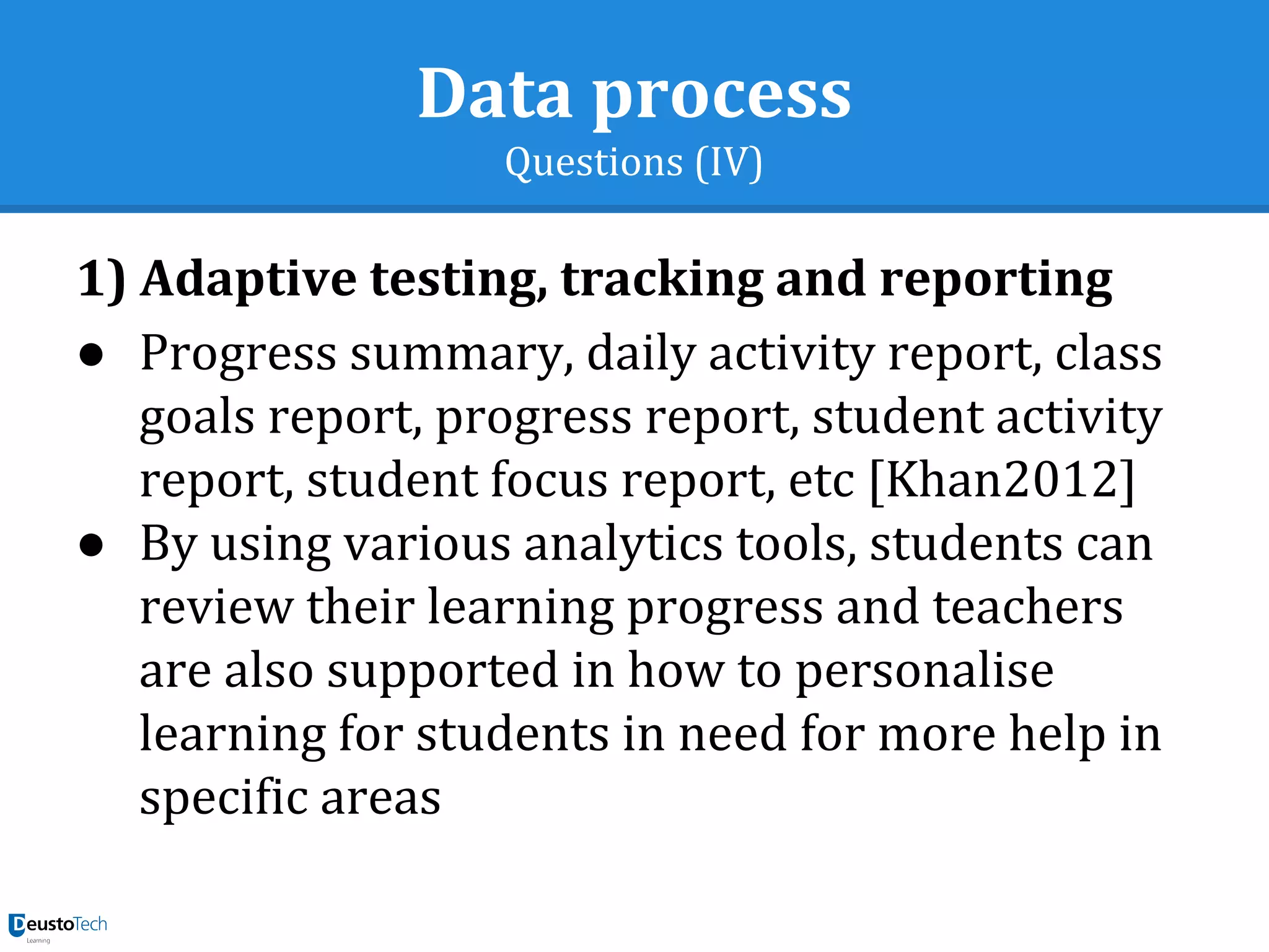 Data process
Questions (IV)
1) Adaptive testing, tracking and reporting
● Progress summary, daily activity report, class
goals report, progress report, student activity
report, student focus report, etc [Khan2012]
● By using various analytics tools, students can
review their learning progress and teachers
are also supported in how to personalise
learning for students in need for more help in
specific areas
 