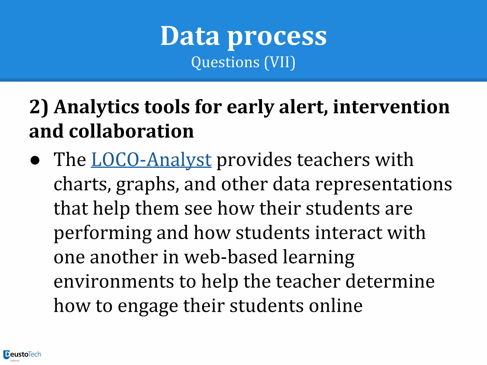 Data process
Questions (VII)
2) Analytics tools for early alert, intervention
and collaboration
● The LOCO-Analyst provides teachers with
charts, graphs, and other data representations
that help them see how their students are
performing and how students interact with
one another in web-based learning
environments to help the teacher determine
how to engage their students online
 