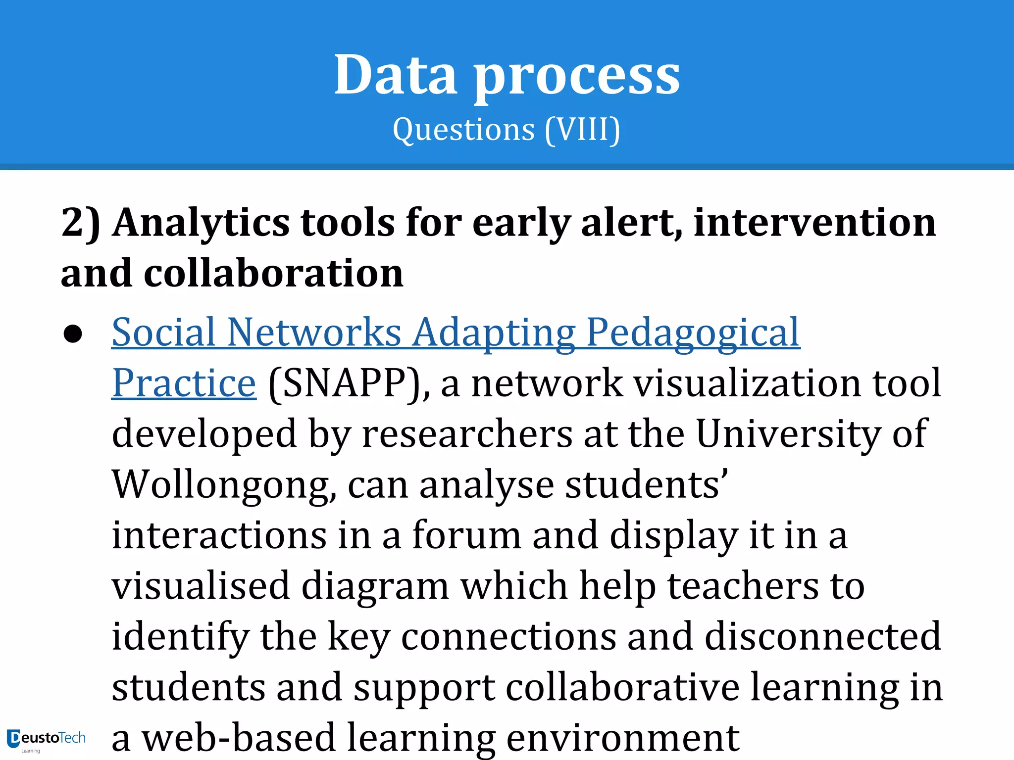 Data process
Questions (VIII)
2) Analytics tools for early alert, intervention
and collaboration
● Social Networks Adapting Pedagogical
Practice (SNAPP), a network visualization tool
developed by researchers at the University of
Wollongong, can analyse students’
interactions in a forum and display it in a
visualised diagram which help teachers to
identify the key connections and disconnected
students and support collaborative learning in
a web-based learning environment
 