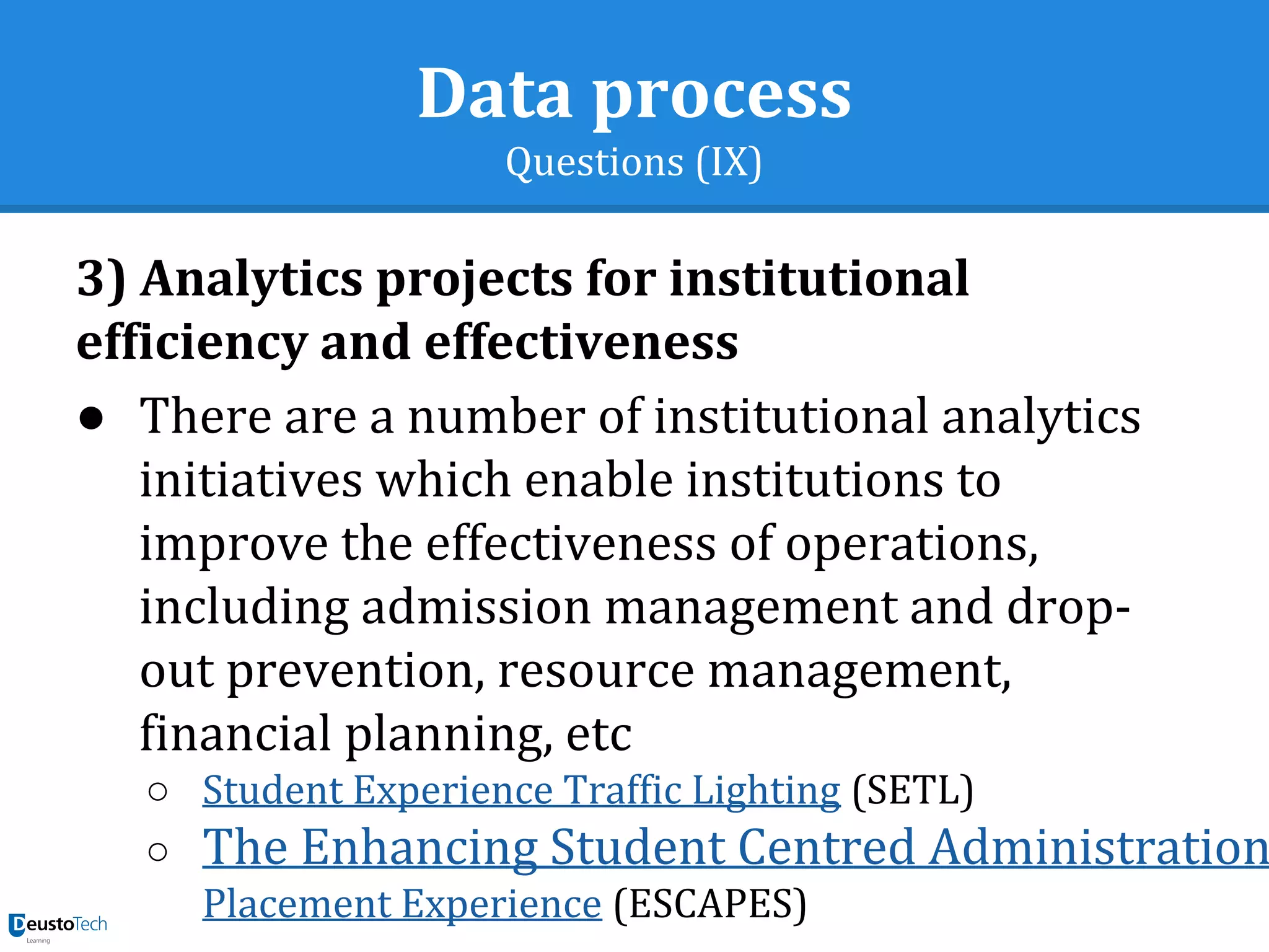Data process
Questions (IX)
3) Analytics projects for institutional
efficiency and effectiveness
● There are a number of institutional analytics
initiatives which enable institutions to
improve the effectiveness of operations,
including admission management and drop-
out prevention, resource management,
financial planning, etc
○ Student Experience Traffic Lighting (SETL)
○ The Enhancing Student Centred Administration
Placement Experience (ESCAPES)
 