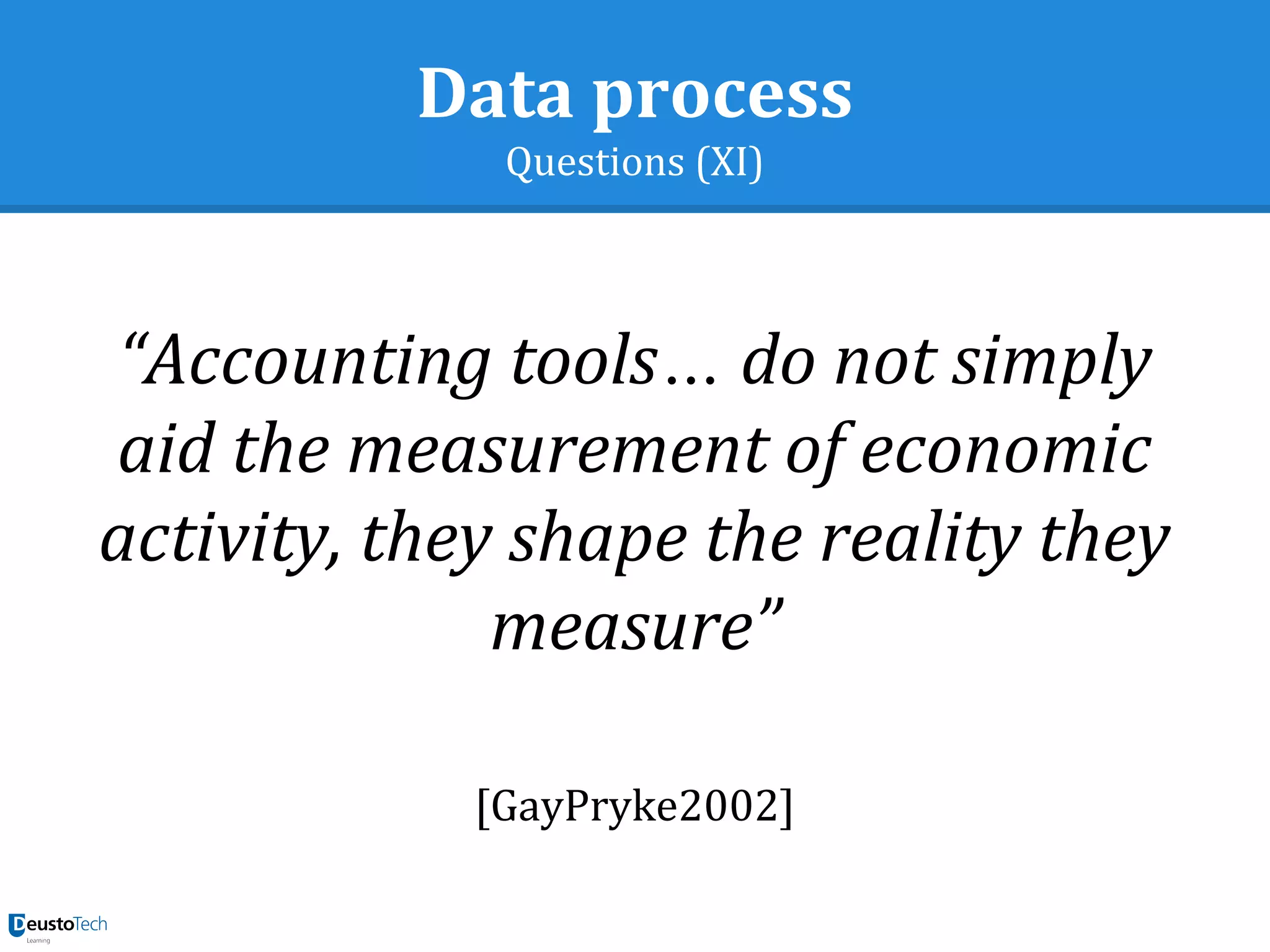 Data process
Questions (XI)
“Accounting tools… do not simply
aid the measurement of economic
activity, they shape the reality they
measure”
[GayPryke2002]
 