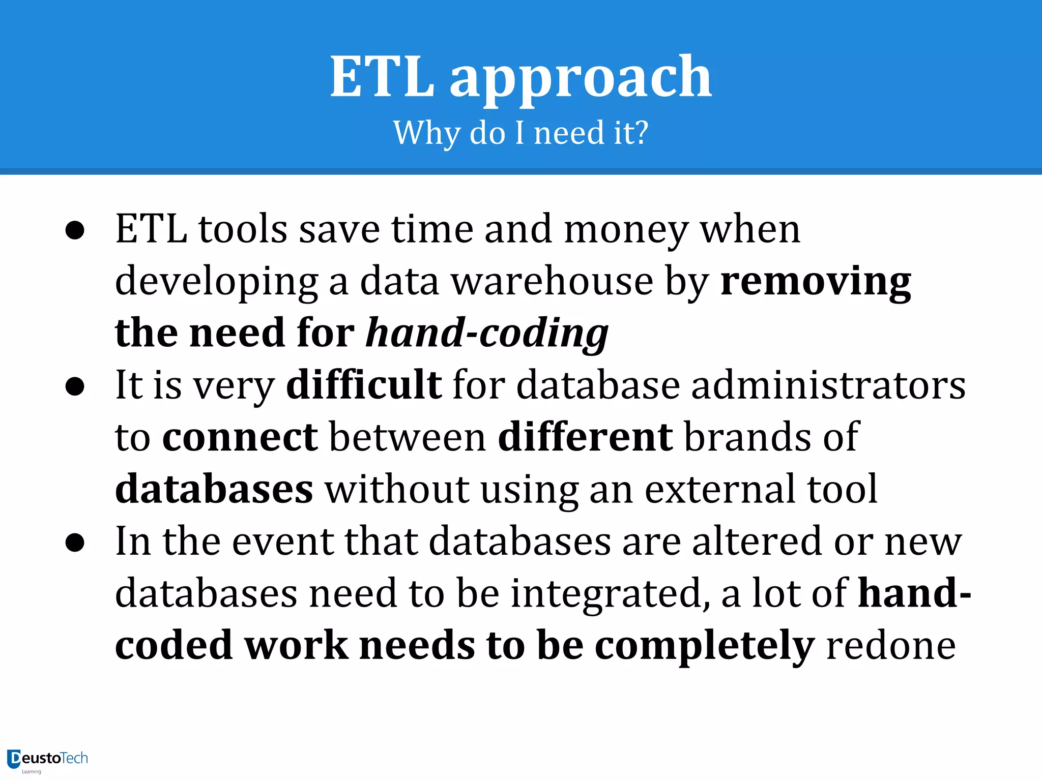 ETL approach
Why do I need it?
● ETL tools save time and money when
developing a data warehouse by removing
the need for hand-coding
● It is very difficult for database administrators
to connect between different brands of
databases without using an external tool
● In the event that databases are altered or new
databases need to be integrated, a lot of hand-
coded work needs to be completely redone
 
