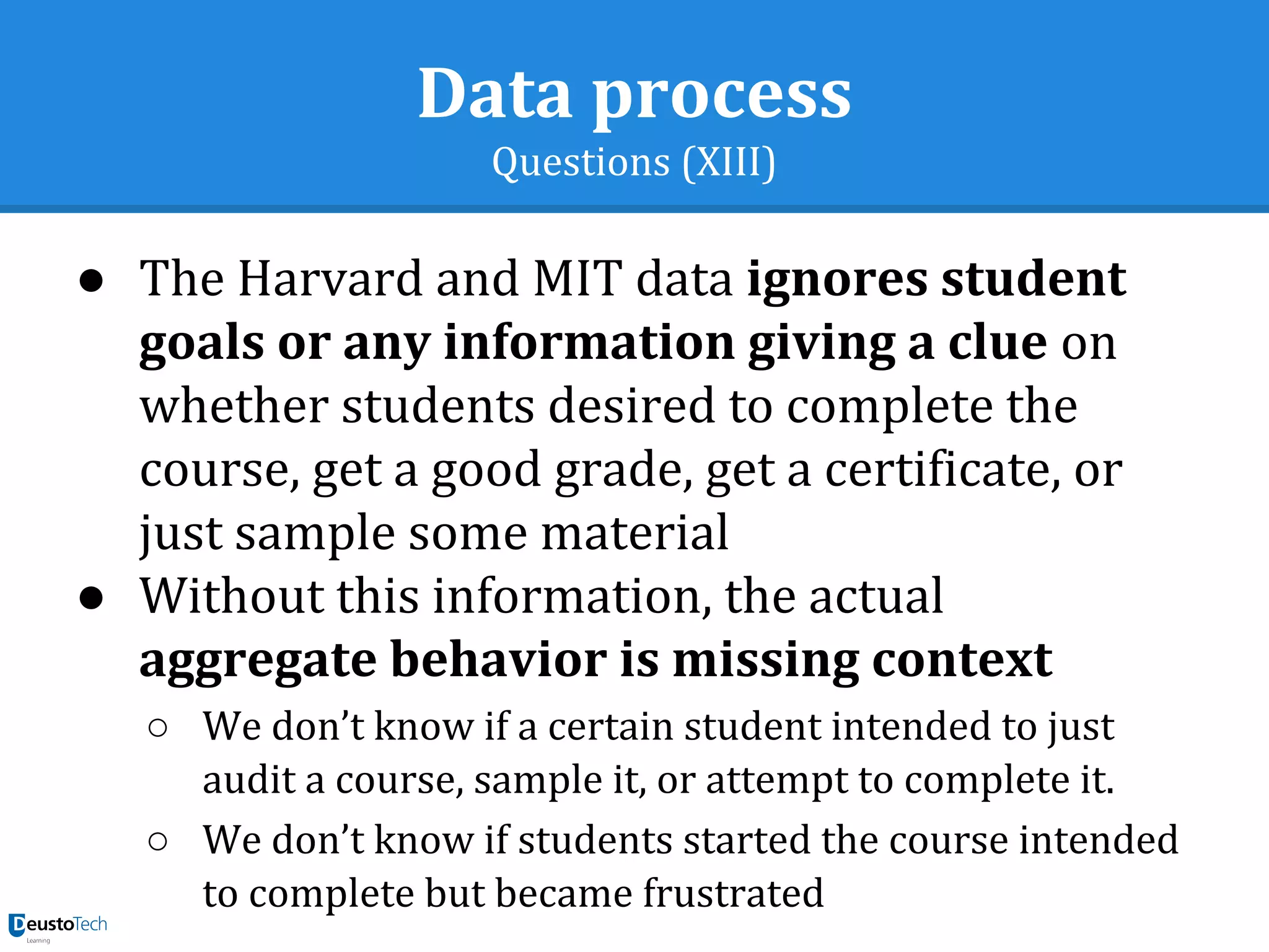Data process
Questions (XIII)
● The Harvard and MIT data ignores student
goals or any information giving a clue on
whether students desired to complete the
course, get a good grade, get a certificate, or
just sample some material
● Without this information, the actual
aggregate behavior is missing context
○ We don’t know if a certain student intended to just
audit a course, sample it, or attempt to complete it.
○ We don’t know if students started the course intended
to complete but became frustrated
 