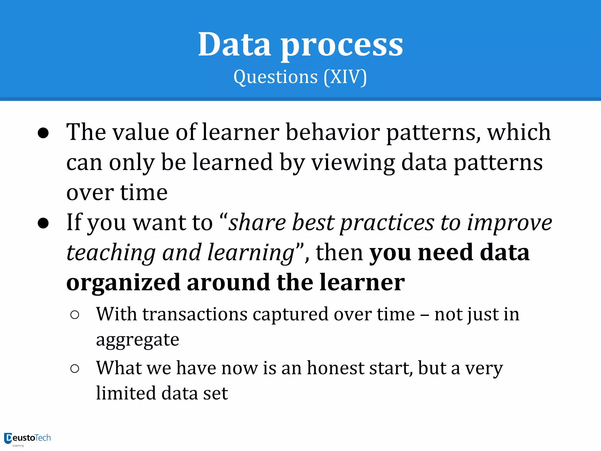 Data process
Questions (XIV)
● The value of learner behavior patterns, which
can only be learned by viewing data patterns
over time
● If you want to “share best practices to improve
teaching and learning”, then you need data
organized around the learner
○ With transactions captured over time – not just in
aggregate
○ What we have now is an honest start, but a very
limited data set
 