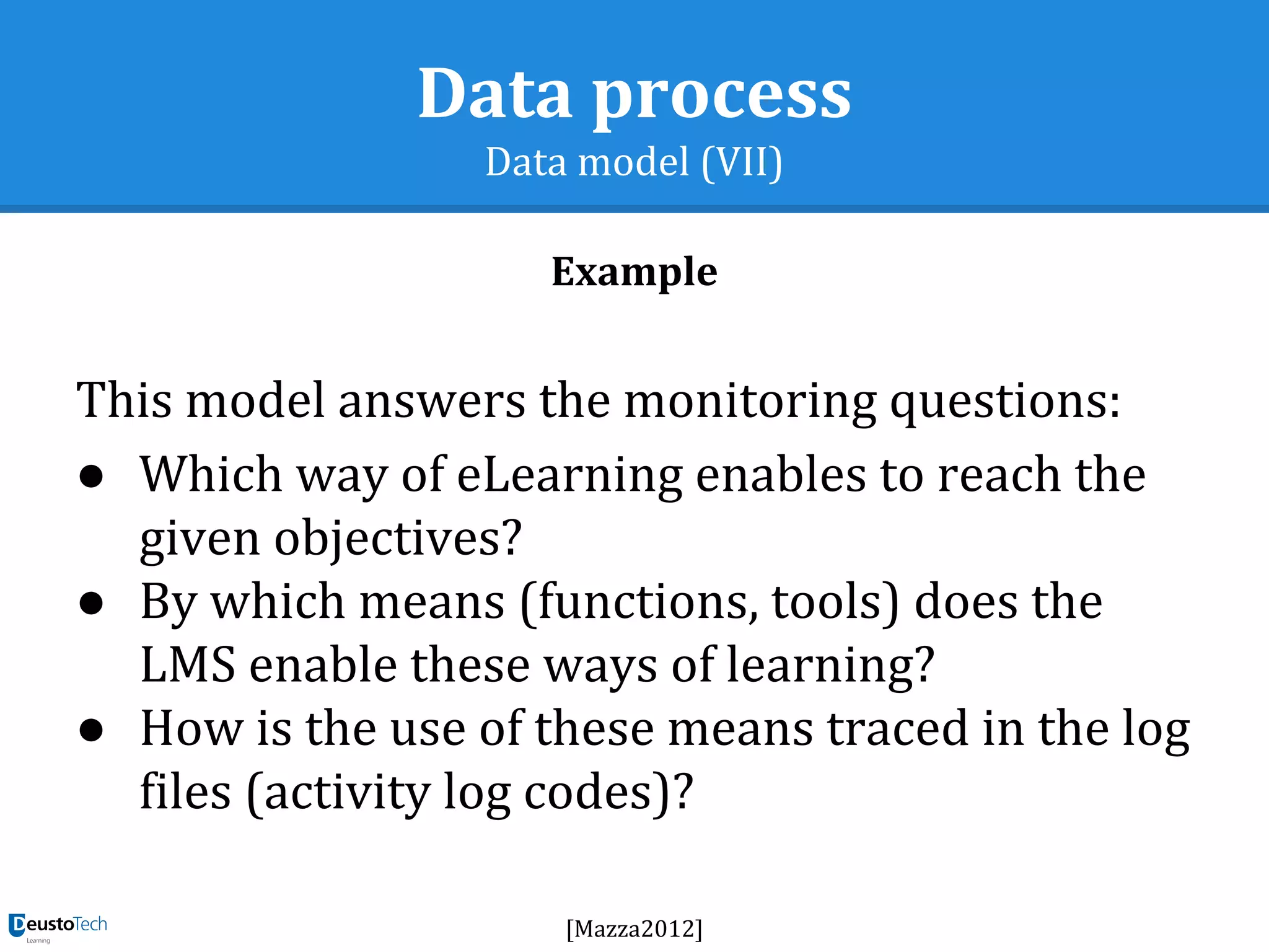 Data process
Data model (VII)
Example
This model answers the monitoring questions:
● Which way of eLearning enables to reach the
given objectives?
● By which means (functions, tools) does the
LMS enable these ways of learning?
● How is the use of these means traced in the log
files (activity log codes)?
[Mazza2012]
 