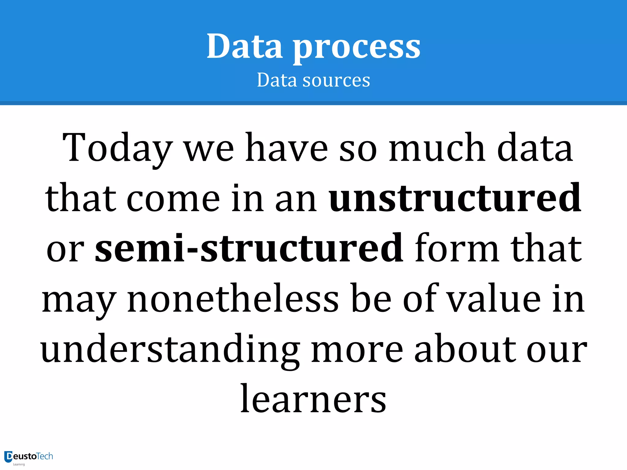 Data process
Data sources
Today we have so much data
that come in an unstructured
or semi-structured form that
may nonetheless be of value in
understanding more about our
learners
 