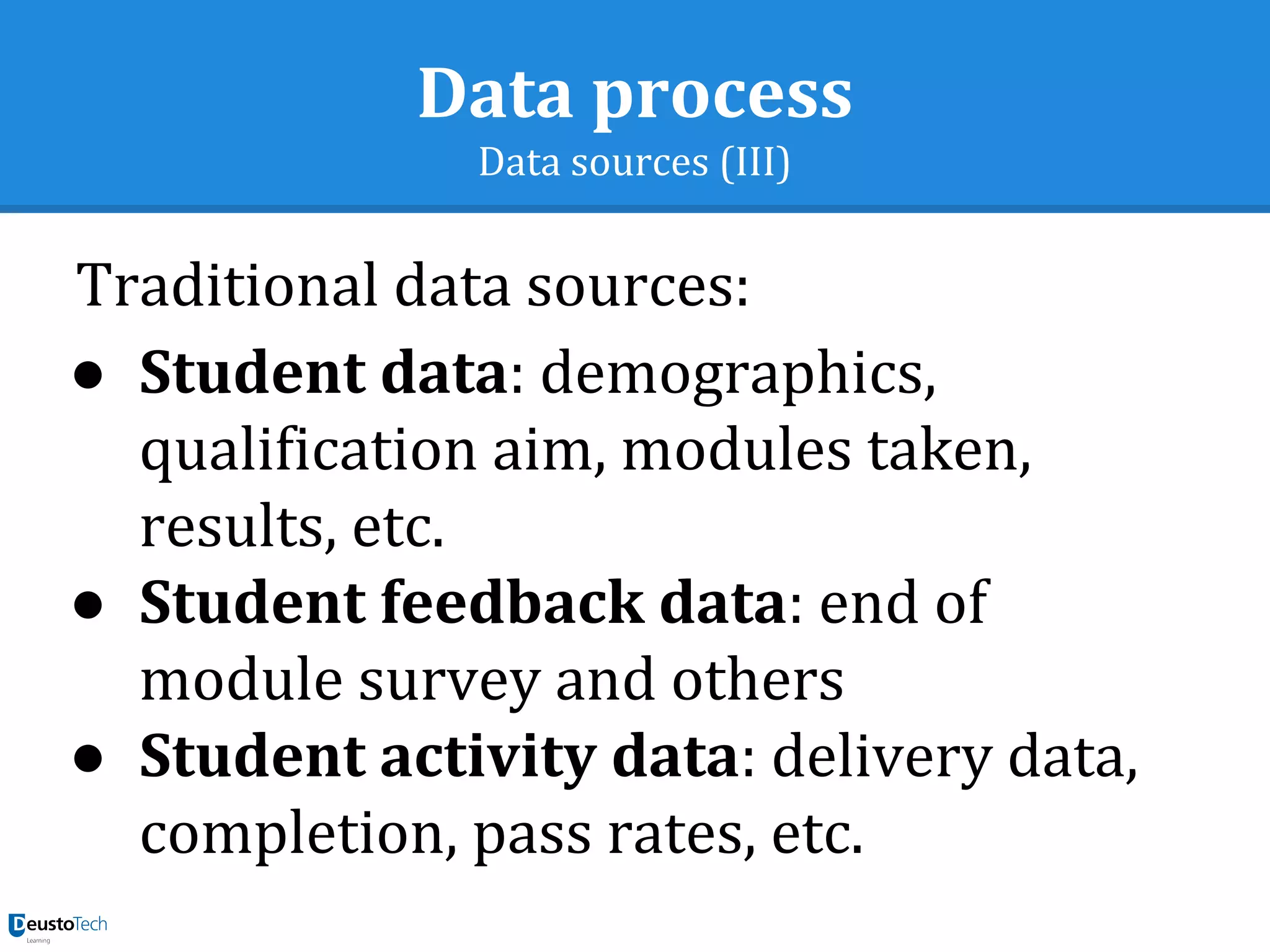 Data process
Data sources (III)
Traditional data sources:
● Student data: demographics,
qualification aim, modules taken,
results, etc.
● Student feedback data: end of
module survey and others
● Student activity data: delivery data,
completion, pass rates, etc.
 