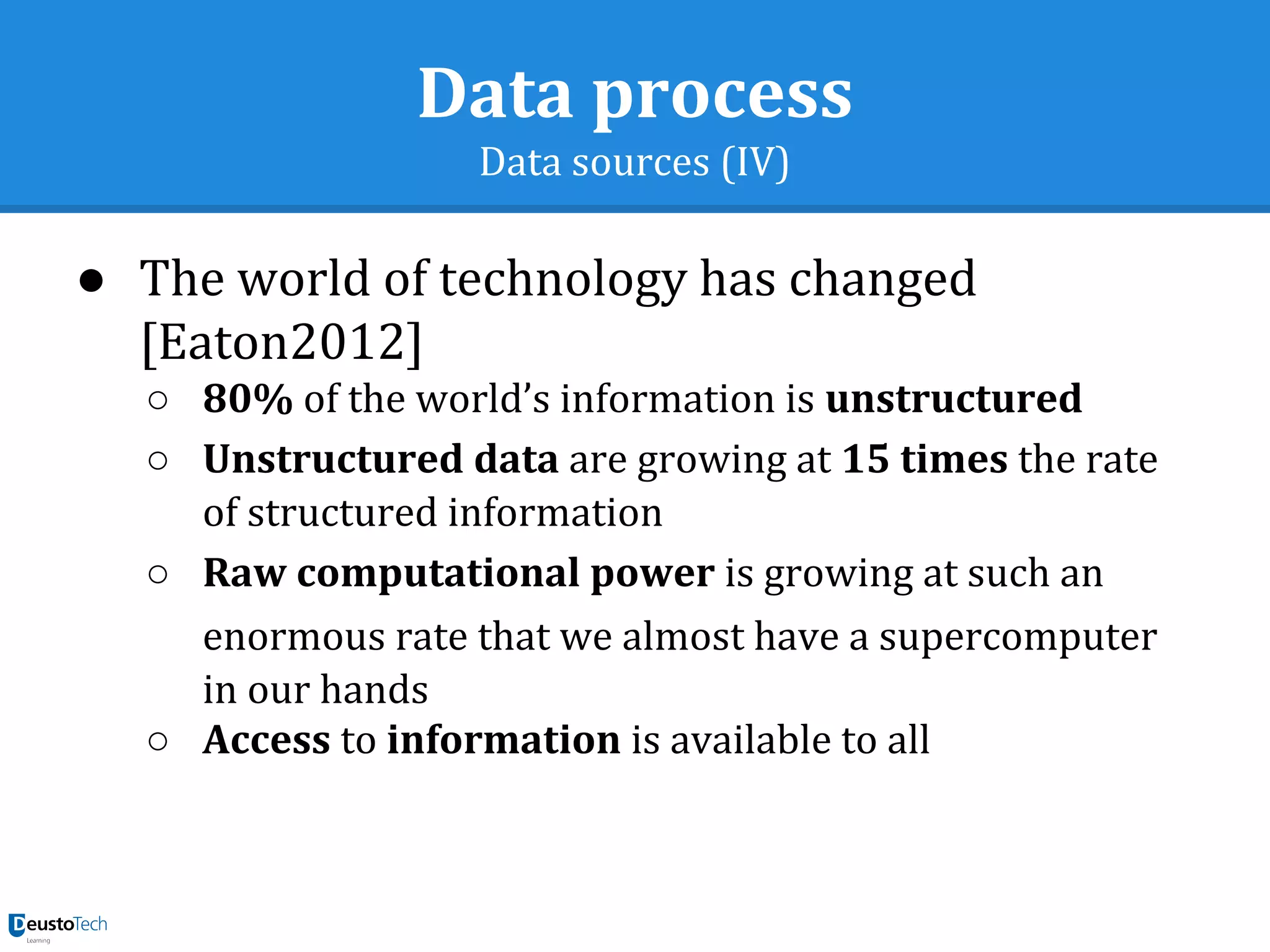 Data process
Data sources (IV)
● The world of technology has changed
[Eaton2012]
○ 80% of the world’s information is unstructured
○ Unstructured data are growing at 15 times the rate
of structured information
○ Raw computational power is growing at such an
enormous rate that we almost have a supercomputer
in our hands
○ Access to information is available to all
 