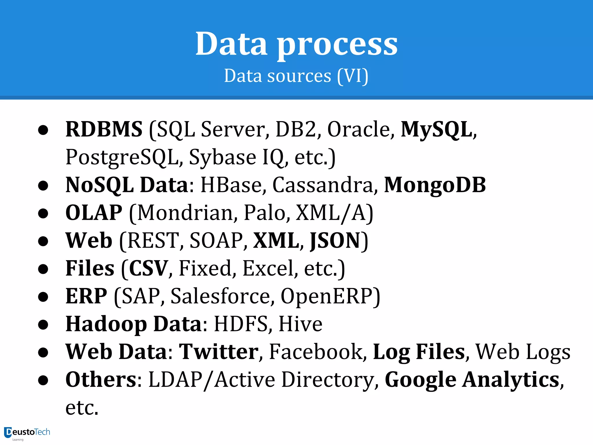 Data process
Data sources (VI)
● RDBMS (SQL Server, DB2, Oracle, MySQL,
PostgreSQL, Sybase IQ, etc.)
● NoSQL Data: HBase, Cassandra, MongoDB
● OLAP (Mondrian, Palo, XML/A)
● Web (REST, SOAP, XML, JSON)
● Files (CSV, Fixed, Excel, etc.)
● ERP (SAP, Salesforce, OpenERP)
● Hadoop Data: HDFS, Hive
● Web Data: Twitter, Facebook, Log Files, Web Logs
● Others: LDAP/Active Directory, Google Analytics,
etc.
 