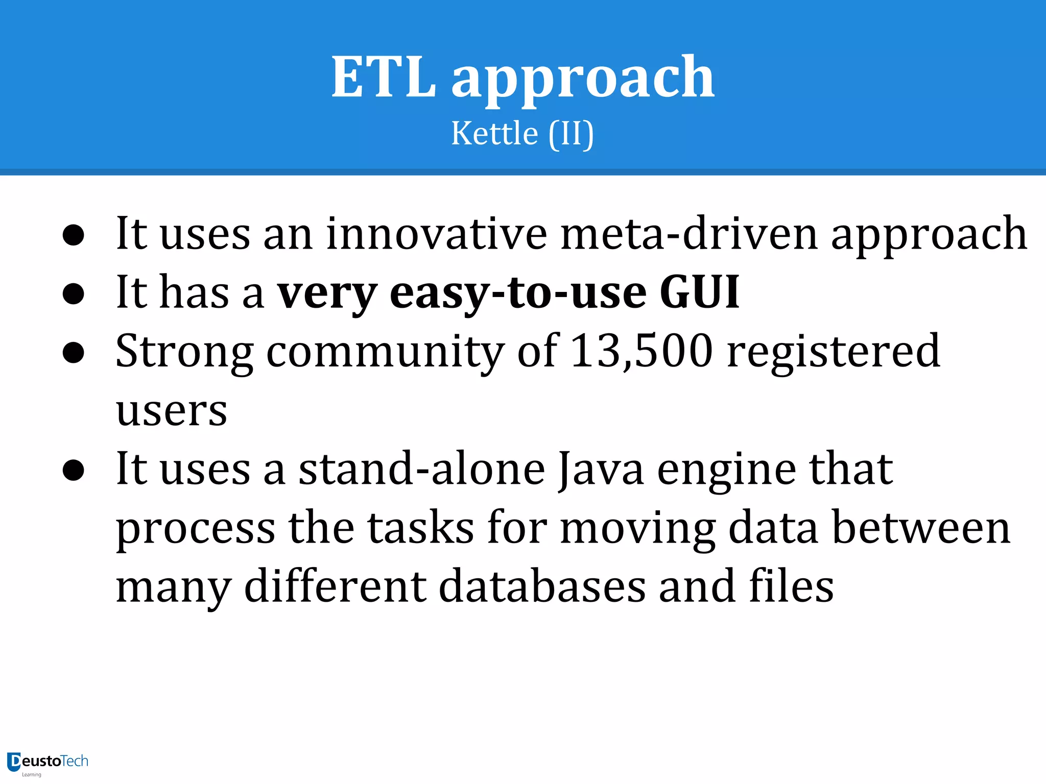 ETL approach
Kettle (II)
● It uses an innovative meta-driven approach
● It has a very easy-to-use GUI
● Strong community of 13,500 registered
users
● It uses a stand-alone Java engine that
process the tasks for moving data between
many different databases and files
 