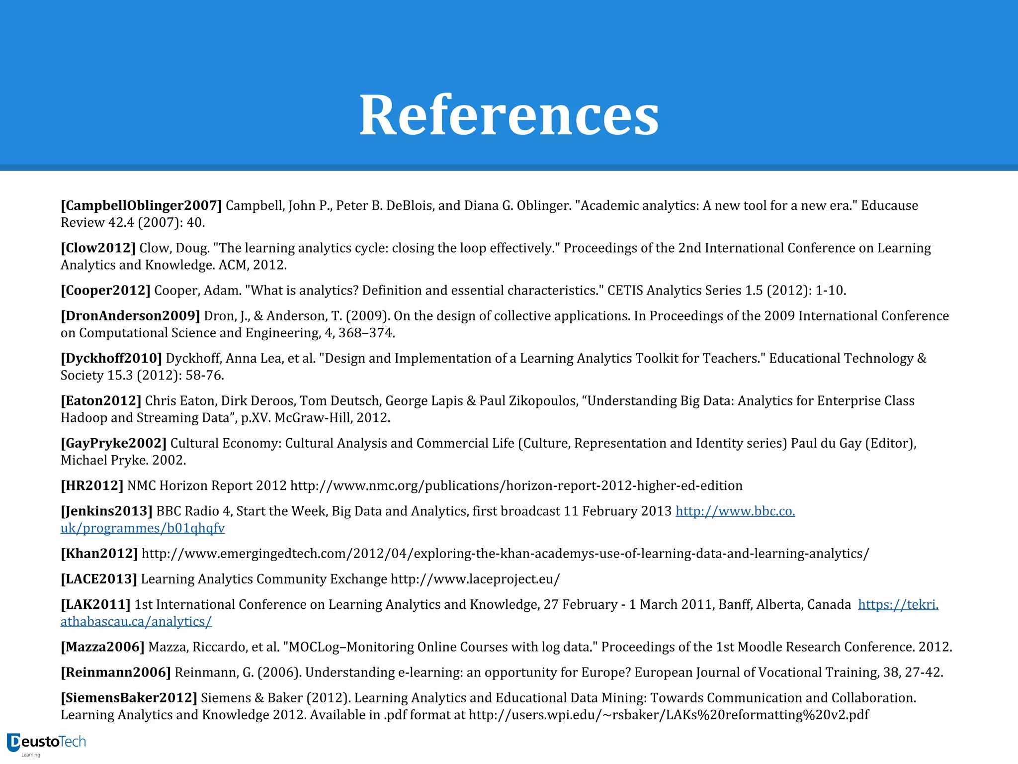 References
[CampbellOblinger2007] Campbell, John P., Peter B. DeBlois, and Diana G. Oblinger. "Academic analytics: A new tool for a new era." Educause
Review 42.4 (2007): 40.
[Clow2012] Clow, Doug. "The learning analytics cycle: closing the loop effectively." Proceedings of the 2nd International Conference on Learning
Analytics and Knowledge. ACM, 2012.
[Cooper2012] Cooper, Adam. "What is analytics? Definition and essential characteristics." CETIS Analytics Series 1.5 (2012): 1-10.
[DronAnderson2009] Dron, J., & Anderson, T. (2009). On the design of collective applications. In Proceedings of the 2009 International Conference
on Computational Science and Engineering, 4, 368–374.
[Dyckhoff2010] Dyckhoff, Anna Lea, et al. "Design and Implementation of a Learning Analytics Toolkit for Teachers." Educational Technology &
Society 15.3 (2012): 58-76.
[Eaton2012] Chris Eaton, Dirk Deroos, Tom Deutsch, George Lapis & Paul Zikopoulos, “Understanding Big Data: Analytics for Enterprise Class
Hadoop and Streaming Data”, p.XV. McGraw-Hill, 2012.
[GayPryke2002] Cultural Economy: Cultural Analysis and Commercial Life (Culture, Representation and Identity series) Paul du Gay (Editor),
Michael Pryke. 2002.
[HR2012] NMC Horizon Report 2012 http://www.nmc.org/publications/horizon-report-2012-higher-ed-edition
[Jenkins2013] BBC Radio 4, Start the Week, Big Data and Analytics, first broadcast 11 February 2013 http://www.bbc.co.
uk/programmes/b01qhqfv
[Khan2012] http://www.emergingedtech.com/2012/04/exploring-the-khan-academys-use-of-learning-data-and-learning-analytics/
[LACE2013] Learning Analytics Community Exchange http://www.laceproject.eu/
[LAK2011] 1st International Conference on Learning Analytics and Knowledge, 27 February - 1 March 2011, Banff, Alberta, Canada https://tekri.
athabascau.ca/analytics/
[Mazza2006] Mazza, Riccardo, et al. "MOCLog–Monitoring Online Courses with log data." Proceedings of the 1st Moodle Research Conference. 2012.
[Reinmann2006] Reinmann, G. (2006). Understanding e-learning: an opportunity for Europe? European Journal of Vocational Training, 38, 27-42.
[SiemensBaker2012] Siemens & Baker (2012). Learning Analytics and Educational Data Mining: Towards Communication and Collaboration.
Learning Analytics and Knowledge 2012. Available in .pdf format at http://users.wpi.edu/~rsbaker/LAKs%20reformatting%20v2.pdf
 