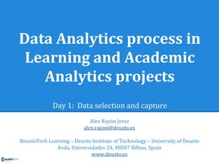 Data Analytics process in
Learning and Academic
Analytics projects
Day 1: Data selection and capture
Alex Rayón Jerez
alex.rayon@deusto.es
DeustoTech Learning – Deusto Institute of Technology – University of Deusto
Avda. Universidades 24, 48007 Bilbao, Spain
www.deusto.es
 