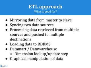 ETL approach
What is good for?
● Mirroring data from master to slave
● Syncing two data sources
● Processing data retrieved from multiple
sources and pushed to multiple
destinations
● Loading data to RDBMS
● Datamart / Datawarehouse
○ Dimension lookup/update step
● Graphical manipulation of data
 