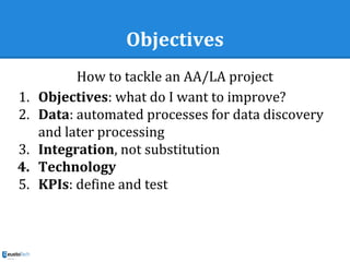 Objectives
How to tackle an AA/LA project
1. Objectives: what do I want to improve?
2. Data: automated processes for data discovery
and later processing
3. Integration, not substitution
4. Technology
5. KPIs: define and test
 