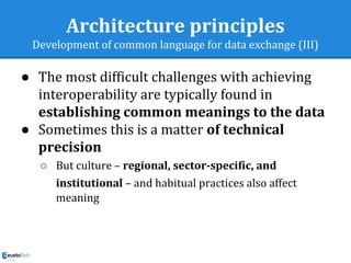 Architecture principles
Development of common language for data exchange (III)
● The most difficult challenges with achieving
interoperability are typically found in
establishing common meanings to the data
● Sometimes this is a matter of technical
precision
○ But culture – regional, sector-specific, and
institutional – and habitual practices also affect
meaning
 