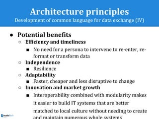 Architecture principles
Development of common language for data exchange (IV)
● Potential benefits
○ Efficiency and timeliness
■ No need for a persona to intervene to re-enter, re-
format or transform data
○ Independence
■ Resilience
○ Adaptability
■ Faster, cheaper and less disruptive to change
○ Innovation and market growth
■ Interoperability combined with modularity makes
it easier to build IT systems that are better
matched to local culture without needing to create
 