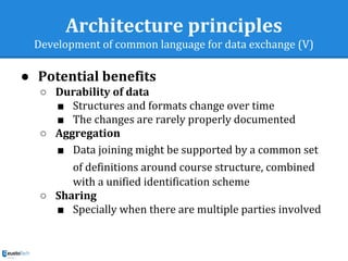 Architecture principles
Development of common language for data exchange (V)
● Potential benefits
○ Durability of data
■ Structures and formats change over time
■ The changes are rarely properly documented
○ Aggregation
■ Data joining might be supported by a common set
of definitions around course structure, combined
with a unified identification scheme
○ Sharing
■ Specially when there are multiple parties involved
 