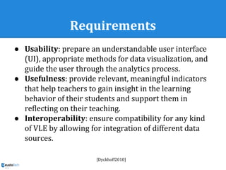 Requirements
● Usability: prepare an understandable user interface
(UI), appropriate methods for data visualization, and
guide the user through the analytics process.
● Usefulness: provide relevant, meaningful indicators
that help teachers to gain insight in the learning
behavior of their students and support them in
reflecting on their teaching.
● Interoperability: ensure compatibility for any kind
of VLE by allowing for integration of different data
sources.
[Dyckhoff2010]
 