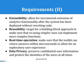 Requirements (II)
● Extensibility: allow for incremental extension of
analytics functionality after the system has been
deployed without rewriting code.
● Reusability: target for a building-block approach to
make sure that re-using simpler ones can implement
more complex functions.
● Real-time operation: make sure that the toolkit can
return answers within microseconds to allow for an
exploratory user experience
● Data Privacy: preserve confidential user information
and protect the identities of the users at all times
[Dyckhoff2010]
 