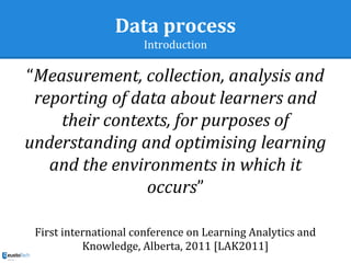 Data process
Introduction
“Measurement, collection, analysis and
reporting of data about learners and
their contexts, for purposes of
understanding and optimising learning
and the environments in which it
occurs”
First international conference on Learning Analytics and
Knowledge, Alberta, 2011 [LAK2011]
 