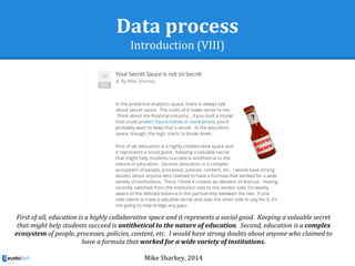 Data process
Introduction (VIII)
First of all, education is a highly collaborative space and it represents a social good. Keeping a valuable secret
that might help students succeed is antithetical to the nature of education. Second, education is a complex
ecosystem of people, processes, policies, content, etc. I would have strong doubts about anyone who claimed to
have a formula that worked for a wide variety of institutions.
Mike Sharkey, 2014
 