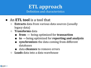 ETL approach
Definition and characteristics
● An ETL tool is a tool that
○ Extracts data from various data sources (usually
legacy data)
○ Transforms data
■ from → being optimized for transaction
■ to → being optimized for reporting and analysis
■ synchronizes the data coming from different
databases
■ data cleanses to remove errors
○ Loads data into a data warehouse
 
